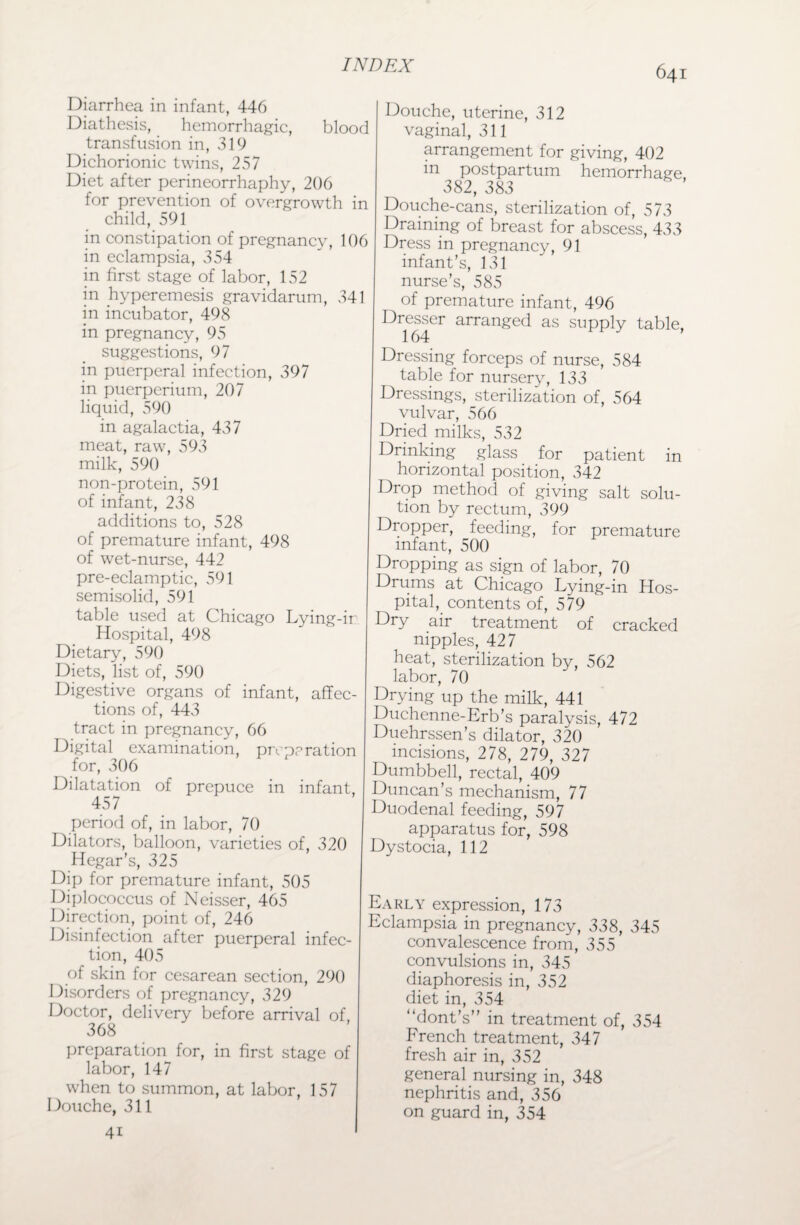 Diarrhea in infant, 446 Diathesis, hemorrhagic, blood transfusion in, 319 Dichorionic twins, 257 Diet after perineorrhaphy, 206 for prevention of overgrowth in child, 591 in constipation of pregnancy, 106 in eclampsia, 354 in first stage of labor, 152 in hyperemesis gravidarum, 341 in incubator, 498 in pregnancy, 95 suggestions, 97 in puerperal infection, 397 in puerperium, 207 liquid, 590 in agalactia, 437 meat, raw, 593 milk, 590 non-protein, 591 of infant, 238 additions to, 528 of premature infant, 498 of wet-nurse, 442 pre-eclamptic, 591 semisolid, 591 table used at Chicago Lying-ir Hospital, 498 Dietary, 590 Diets, list of, 590 Digestive organs of infant, affec¬ tions of, 443 tract in pregnancy, 66 Digital examination, prep?ration for, 306 Dilatation of prepuce in infant, 457 period of, in labor, 70 Dilators, balloon, varieties of, 320 Hegar’s, 325 Dip for premature infant, 505 Diplococcus of Neisser, 465 Direction, point of, 246 Disinfection after puerperal infec¬ tion, 405 of skin for cesarean section, 290 Disorders of pregnancy, 329 Doctor, delivery before arrival of, 368 preparation for, in first stage of labor, 147 when to summon, at labor, 157 Douche, 311 4i Douche, uterine, 312 vaginal, 311 arrangement for giving, 402 in postpartum hemorrhage, 382, 383 Douche-cans, sterilization of, 573 Draining of breast for abscess, 433 Dress in pregnancy, 91 infant’s, 131 nurse’s, 585 of premature infant, 496 Dresser arranged as supply table, 164 J Dressing forceps of nurse, 584 table for nursery, 133 Dressings, sterilization of, 564 vulvar, 566 Dried milks, 532 Drinking glass for patient in horizontal position, 342 Drop method of giving salt solu¬ tion by rectum, 399 Dropper, feeding, for premature infant, 500 Dropping as sign of labor, 70 Drums at Chicago Lying-in Hos¬ pital, contents of, 579 Dry air treatment of cracked nipples, 427 heat, sterilization by, 562 labor, 70 Drying up the milk, 441 Duchenne-Erb’s paralysis, 472 Duehrssen’s dilator, 320 incisions, 278, 279, 327 Dumbbell, rectal, 409 Duncan’s mechanism, 77 Duodenal feeding, 597 apparatus for, 598 Dystocia, 112 Early expression, 173 Eclampsia in pregnancy, 338, 345 convalescence from, 355 convulsions in, 345 diaphoresis in, 352 diet in, 354 “dont’s” in treatment of, 354 French treatment, 347 fresh air in, 352 general nursing in, 348 nephritis and, 356 on guard in, 354