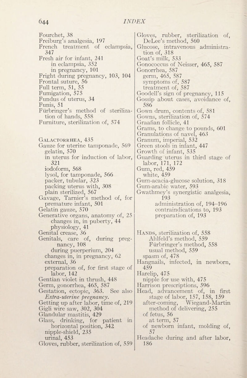 Fourchet, 38 Freiburg’s analgesia, 197 French treatment of eclampsia, 347 Fresh air for infant, 241 in eclampsia, 352 in pregnancy, 101 Fright during pregnancy, 103, 104 Frontal suture, 56 Full term, 51, 55 Fumigation, 575 Fundus of uterus, 34 Funis, 51 Fiirbringer’s method of steriliza¬ tion of hands, 558 Furniture, sterilization of, 574 Galactorrhea,435 Gauze for uterine tamponade, 569 gelatin, 570 in uterus for induction of labor, 321 iodoform, 568 lysol, for tamponade, 566 packer, tubular, 323 packing uterus with, 308 plain sterilized, 567 Gavage, Tarnier’s method of, for premature infant, 501 Gelatin gauze, 570 Generative organs, anatomy of, 25 changes in, in puberty, 44 physiology, 41 Genital crease, 36 Genitals, care of, during preg¬ nancy, 108 during puerperium, 204 changes in, in pregnancy, 62 external, 36 preparation of, for first stage of labor, 142 Gentian violet in thrush, 448 Germ, gonorrhea, 465, 587 Gestation, ectopic, 363. See also Extra-uterine pregnancy. Getting up after labor, time of, 219 Gigli wire saw, 302, 304 Glandular mastitis, 429 Glass, drinking, for patient in horizontal position, 342 nipple-shield, 235 urinal, 453 Gloves, rubber, sterilization of, 559 Gloves, rubber, sterilization of, DeLee’s method, 560 Glucose, intravenous administra¬ tion of, 318 Goat’s milk, 533 Gonococcus of Neisser, 465, 587 Gonorrhea, 587 germ, 465, 587 symptoms of, 587 treatment of, 587 Goodell’s sign of pregnancy, 115 Gossip about cases, avoidance of, ^ 586 Gown drum, contents of, 581 Gowns, sterilization of, 574 Graafian follicle, 41 Grams, to change to pounds, 601 Granulations of navel, 463 Granum, imperial, 532 Green stools in infant, 447 Growth of infant, 535 Guarding uterus in third stage of labor, 171, 172 Gum, red, 459 white, 459 Gum-acacia-glucose solution, 318 Gum-arabic water, 593 Gwathmey’s synergistic analgesia, 193 administration of, 194-196 contraindications to, 193 preparation of, 193 Hands, sterilization of, 558 Ahlfeld’s method, 559 Fiirbringer’s method, 558 usual method, 559 spasm of, 478 Hangnails, infected, in newborn, 459 Harelip, 475 nipple for use with, 475 Harrison prescriptions, 596 Head, advancement of, in first stage of labor, 157, 158, 159 after-coming, Wiegand-Martin method of delivering, 255 of fetus, 56 at term, 57 of newborn infant, molding of, 57 Headache during and after labor, 186