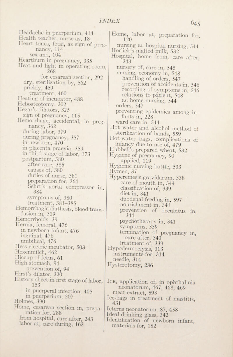 C45 Headache in puerperium, 414 Health teacher, nurse as, 18 Heart tones, fetal, as sign of preg¬ nancy, 114 sex and, 104 Heartburn in pregnancy, 335 Heat and light in operating room, 268 for cesarean section, 292 dry, sterilization by, 562 prickly, 459 treatment, 460 Heating of incubator, 488 Hebosteotomy, 302 Hegar’s dilators, 325 sign of pregnancy, 115 Hemorrhage, accidental, in preg¬ nancy, 362 during labor, 379 during pregnancy, 357 in newborn, 470 in placenta praevia, 359 in third stage of labor, 173 postpartum, 380 after-care, 385 causes of, 380 duties of nurse, 381 preparation for, 264 Sehrt’s aorta compressor in 384 symptoms of, 380 treatment, 381-385 Hemorrhagic diathesis, blood trans¬ fusion in, 319 Hemorrhoids, 39 Hernia, femoral, 476 in newborn infant, 476 inguinal, 476 umbilical, 476 I less electric incubator, 503 Hexenmilch, 462 Hiccup of fetus, 61 High stomach, 94 prevention of, 94 Hirst's dilator, 320 History sheet in first stage of labor 153 in puerperal infection, 405 in puerperium, 207 Holmes, 390 Home, cesarean section in, prepa¬ ration for, 288 from hospital, care after, 243 labor at, care during, 162 Home, labor 120 at, preparation for, nursing vs. hospital nursing, 544 Horlick’s malted milk, 532 Hospital, home from, care after 243 nursery of, care in, 545 nursing, economy in, 548 handling of orders, 547 prevention of accidents in, 546 recording of symptoms in, 546 relations to patient, 548 vs. home nursing, 544 orders, 547 preventing epidemics among in¬ fants in, 228 ward care in, 544 Hot water and alcohol method of sterilization of hands, 559 Hot-water bags, complications of infancy due to use of, 479 Hubbell’s prepared wheat, 532 Hygiene of pregnancy, 90 applied, 119 Hygienic nursing bottle, 533 Hymen, 37 Hyperemesis gravidarum, 338 care of mouth in, 344 classification of, 339 diet in, 341 duodenal feeding in, 597 nourishment in, 341 prevention of decubitus in, 344 psychotherapy in, 341 symptoms, 339 termination of pregnancy in, care after, 343 treatment of, 339 Hypodermoclysis, 313 instruments for, 314 needle, 314 Hysterotomy, 286 Ice, application of, in ophthalmia neonatorum, 467, 468, 469 meat-extract, 593 Ice-bags in treatment of mastitis, 431 Icterus neonatorum, 87, 458 Ideal drinking glass, 342 Identification of newborn infant, materials for, 182