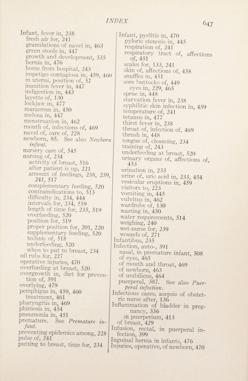 Infant, fever in, 238 fresh air for, 241 granulations of navel in, 463 green stools in, 447 growth and development, 535 hernia in, 476 home from hospital, 243 impetigo contagiosa in, 456, 460 in uterus, position of, 57 inanition fever in, 447 indigestion in, 443 layette of, 130 lockjaw in, 477 marasmus in, 450 melena in, 447 menstruation in, 462 mouth of, infections of, 469 navel of, care of, 228 newborn, 85. See also Newborn infant. nursery care of, 545 nursing of, 234 activity of breast, 516 after patient is up, 221 amount of feedings, 238, 239 241,517 complementary feeding, 520 contraindications to, 515 difficulty in, 234, 444 intervals for, 234, 519 length of time for, 235, 519 overfeeding, 520 position for, 519 proper position for, 201, 220 supplementary feeding, 520 technic of, 518 underfeeding, 520 when to put to breast, 234 oil rubs for, 227 operative injuries, 470 overfeeding at breast, 520 overgrowth in, diet for preven¬ tion of, 591 overlying, 479 pemphigus in, 459, 460 treatment, 461 pharyngitis in, 469 phimosis in, 454 pneumonia in, 451 premature. See Premature in¬ fant. preventing epidemics among, 228 pulse of, 241 putting to breast, time for, 234 Infant, pyelitis in, 470 pyloric stenosis in, 445 respiration of, 241 respiratory tract of, affections of, 451 scales for, 133, 241 skin of, affections of, 458 snuffles in, 451 sore buttocks of, 449 eyes in, 229, 465 sprue in, 448 starvation fever in, 238 syphilitic skin infection in, 459 temperature of, 241 tetanus in, 477 thirst fever in, 238 throat of, infection of, 469 thrush in, 448 tongue of, cleansing, 234 training of, 243 underfeeding at breast, 520 urinary organs of, affections of, 453 urination in, 233 urine of, uric acid in, 233, 454 vesicular eruptions in, 459 visitors to, 223 vomiting in, 445 vulvitus in, 462 wardrobe of, 130 wasting in, 450 water requirements, 514 weighing, 240 wet-nurse for, 239 wounds of, 271 Infantibus, 235 Infection, auto-, 391 nasal, in premature infant, 508 of eyes, 465 of mouth and throat, 469 of newborn, 463 of umbilicus, 464 puerperal, 387. See also Puer¬ peral infection. Infectious cases, asepsis of obstet¬ ric nurse after, 136 Inflammation of bladder in preg¬ nancy, 336 in puerperium, 413 of breast, 429 Infusion, rectal, in puerperal in¬ fection, 399 Inguinal hernia in infants, 476 Injuries, operative, of newborn, 470