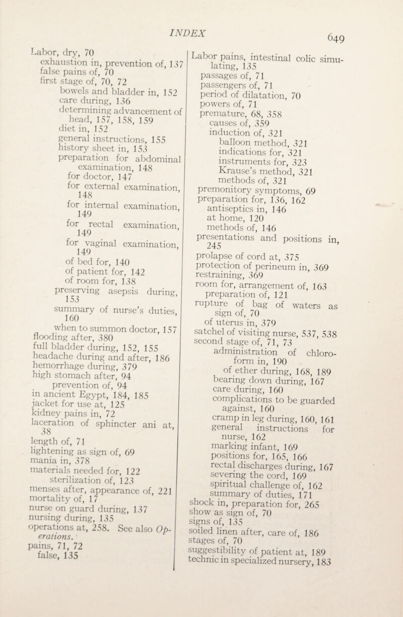 Labor, dry, 70 exhaustion in, prevention of, 137 false pains of, 70 first stage of, 70, 72 bowels and bladder in, 152 care during, 136 determining advancement of head, 157, 158, 159 diet in, 152 general instructions, 155 history sheet in, 153 preparation for abdominal examination, 148 for doctor, 147 for external examination, 148 for internal examination 149 for rectal examination 149 for vaginal examination, 149 of bed for, 140 of patient for, 142 of room for, 138 preserving asepsis during, 153 summary of nurse’s duties 160 when to summon doctor, 157 flooding after, 380 full bladder during, 152, 155 headache during and after, 186 hemorrhage during, 379 high stomach after, 94 prevention of, 94 in ancient Egypt, 184, 185 jacket for use at, 125 kidney pains in, 72 laceration of sphincter ani at, 38 length of, 71 lightening as sign of, 69 mania in, 378 materials needed for, 122 sterilization of, 123 menses after, appearance of, 221 mortality of, 17 nurse on guard during, 137 nursing during, 135 operations at, 258. See also Op¬ erations. ' pains, 71, 72 false, 135 649 Labor pains, intestinal colic simu¬ lating, 135 passages of, 71 passengers of, 71 period of dilatation, 70 powers of, 71 premature, 68, 358 causes of, 359 induction of, 321 balloon method, 321 indications for, 321 instruments for, 323 Krause’s method, 321 methods of, 321 premonitory symptoms, 69 preparation for, 136, 162 antiseptics in, 146 at home, 120 methods of, 146 presentations and positions in 245 prolapse of cord at, 375 protection of perineum in, 369 restraining, 369 room for, arrangement of, 163 preparation of, 121 rupture of bag of waters as sign of, 70 of uterus in, 379 satchel of visiting nurse, 537, 538 second stage of, 71, 73 administration of chloro¬ form in, 190 of ether during, 168, 189 bearing down during, 167 care during, 160 complications to be guarded against, 160 cramp in leg during, 160, 161 general instructions for nurse, 162 marking infant, 169 positions for, 165, 166 rectal discharges during, 167 severing the cord, 169 spiritual challenge of, 162 summary of duties, 171 shock in, preparation for, 265 show as sign of, 70 signs of, 135 soiled linen after, care of, 186 stages of, 70 suggestibility of patient at, 189 technic in specialized nursery, 183