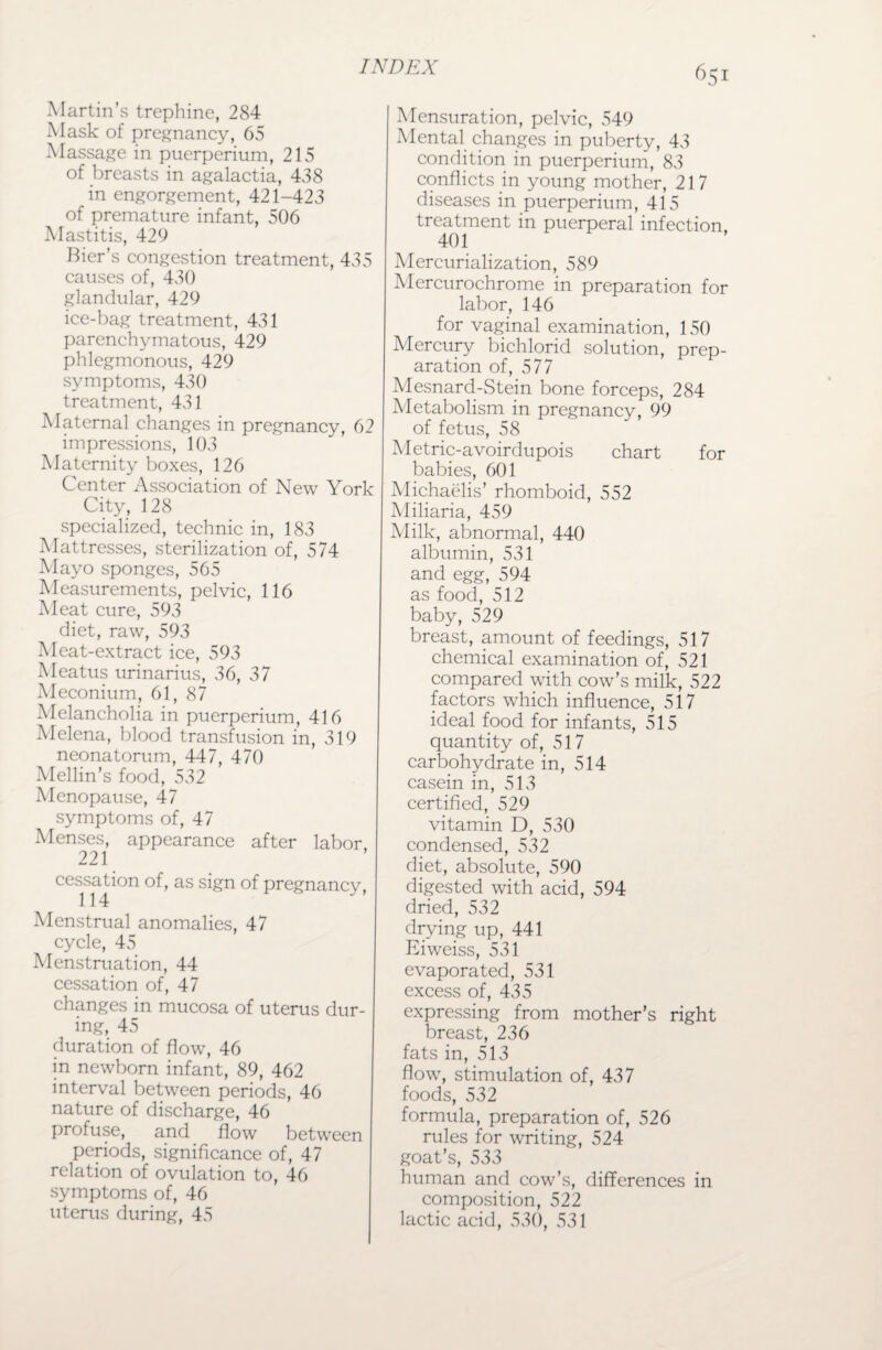 Martin’s trephine, 284 Mask of pregnancy, 65 Massage in puerperium, 215 of breasts in agalactia, 438 in engorgement, 421-423 of premature infant, 506 Mastitis, 429 Bier’s congestion treatment, 435 causes of, 430 glandular, 429 ice-bag treatment, 431 parenchymatous, 429 phlegmonous, 429 symptoms, 430 treatment, 431 Maternal changes in pregnancy, 62 impressions, 103 Maternity boxes, 126 Center Association of New York City, 128 specialized, technic in, 183 Mattresses, sterilization of, 574 Mayo sponges, 565 Measurements, pelvic, 116 Meat cure, 593 diet, raw, 593 Meat-extract ice, 593 Meatus urinarius, 36, 37 Meconium, 61, 87 Melancholia in puerperium, 416 Melena, blood transfusion in, 319 neonatorum, 447, 470 Mellin’s food, 532 Menopause, 47 symptoms of, 47 Menses, appearance after labor, 221 cessation of, as sign of pregnancy, Menstrual anomalies, 47 cycle, 45 Menstruation, 44 cessation of, 47 changes in mucosa of uterus dur¬ ing, 45 duration of flow, 46 in newborn infant, 89, 462 interval between periods, 46 nature of discharge, 46 profuse, and flow between periods, significance of, 47 relation of ovulation to, 46 symptoms of, 46 uterus during, 45 651 Mensuration, pelvic, 549 Mental changes in puberty, 43 condition in puerperium, 83 conflicts in young mother, 217 diseases in puerperium, 415 treatment in puerperal infection, 401 Mercurialization, 589 Mercurochrome in preparation for labor, 146 for vaginal examination, 150 Mercury bichlorid solution, prep¬ aration of, 577 Mesnard-Stein bone forceps, 284 Metabolism in pregnancy, 99 of fetus, 58 Metric-avoirdupois chart for babies, 601 Michaelis’ rhomboid, 552 Miliaria, 459 Milk, abnormal, 440 albumin, 531 and egg, 594 as food, 512 baby, 529 breast, amount of feedings, 517 chemical examination of, 521 compared with cow’s milk, 522 factors which influence, 517 ideal food for infants, 515 quantity of, 517 carbohydrate in, 514 casein in, 513 certified, 529 vitamin D, 530 condensed, 532 diet, absolute, 590 digested with acid, 594 dried, 532 drying up, 441 Eiweiss, 531 evaporated, 531 excess of, 435 expressing from mother’s right breast, 236 fats in, 513 flow, stimulation of, 437 foods, 532 formula, preparation of, 526 rules for writing, 524 goat’s, 533 human and cow’s, differences in composition, 522 lactic acid, 530, 531