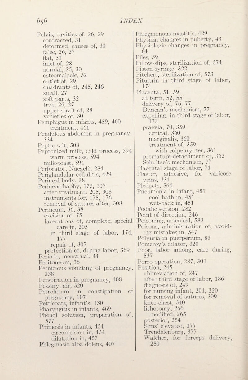 Pelvis, cavities of, 26, 29 contracted, 31 deformed, causes of, 30 false, 26, 27 flat, 31 inlet of, 28 normal, 25, 30 osteomalacic, 32 outlet of, 29 quadrants of, 245, 246 small, 27 soft parts, 32 true, 26, 27 upper strait of, 28 varieties of, 30 Pemphigus in infants, 459, 460 treatment, 461 Pendulous abdomen in pregnancy, 334 Peptic salt, 508 Peptonized milk, cold process, 594 warm process, 594 milk-toast, 594 Perforator, Naegele, 284 Periglandular cellulitis, 429 Perineal body, 38 Perineorrhaphy, 175, 307 after-treatment, 205, 308 instruments for, 175, 176 removal of sutures after, 308 Perineum, 36, 38 excision of, 75 lacerations of, complete, special care in, 205 in third stage of labor, 174, 177 repair of, 307 protection of, during labor, 369 Periods, menstrual, 44 Peritoneum, 36 Pernicious vomiting of pregnancy, 338 Perspiration in pregnancy, 108 Pessary, air, 320 Petrolatum in constipation of pregnancy, 107 Petticoats, infant’s, 130 Pharyngitis in infants, 469 Phenol solution, preparation of, 577 Phimosis in infants, 454 circumcision in, 454 dilatation in, 457 Phlegmasia alba dolens, 407 Phlegmonous mastitis, 429 Physical changes in puberty, 43 Physiologic changes in pregnancy, 64 Piles, 39 Pillow-slips, sterilization of, 574 Piston syringe, 322 Pitchers, sterilization of, 573 Pituitrin in third stage of labor, 174 Placenta, 51, 59 at term, 52, 55 delivery of, 76, 77 Duncan’s mechanism, 77 expelling, in third stage of labor, 173 praevia, 70, 359 central, 360 marginalis, 360 treatment of, 359 with colpeurynter, 361 premature detachment of, 362 Schultze’s mechanism, 77 Placental stage of labor, 71 Plaster, adhesive, for varicose veins, 331 Pledgets, 564 Pneumonia in infant, 451 cool bath in, 451 wet-pack in, 451 Podalic version, 282 Point of direction, 246 Poisoning, arsenical, 589 Poisons, administration of, avoid¬ ing mistakes in, 547 Polyuria in puerperium, 83 Pomeroy’s dilator, 320 Poor, labor among, care during, 537 Porro operation, 287, 301 Position, 245 abbreviation of, 247 after third stage of labor, 186 diagnosis of, 249 for nursing infant, 201, 220 for removal of sutures, 309 knee-chest, 340 lithotomy, 266 modified, 265 posterior, 254 Sims’ elevated, 3 77 Trendelenburg, 377 Walcher, for forceps delivery, 280