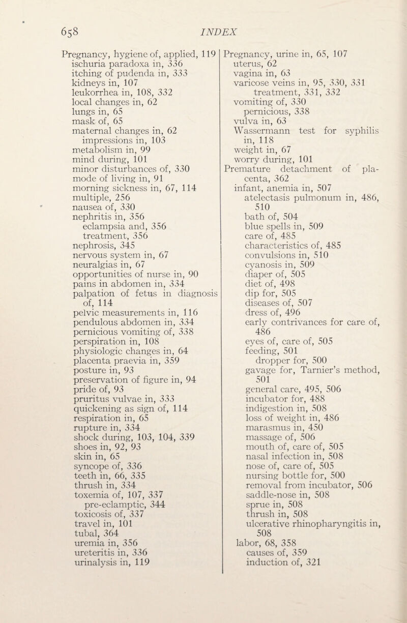 Pregnancy, hygiene of, applied, 119 ischuria paradoxa in, 336 itching of pudenda in, 333 kidneys in, 107 leukorrhea in, 108, 332 local changes in, 62 lungs in, 65 mask of, 65 maternal changes in, 62 impressions in, 103 metabolism in, 99 mind during, 101 minor disturbances of, 330 mode of living in, 91 morning sickness in, 67, 114 multiple, 256 nausea of, 330 nephritis in, 356 eclampsia and, 356 treatment, 356 nephrosis, 345 nervous system in, 67 neuralgias in, 67 opportunities of nurse in, 90 pains in abdomen in, 334 palpation of fetus in diagnosis of, 114 pelvic measurements in, 116 pendulous abdomen in, 334 pernicious vomiting of, 338 perspiration in, 108 physiologic changes in, 64 placenta praevia in, 359 posture in, 93 preservation of figure in, 94 pride of, 93 pruritus vulvae in, 333 quickening as sign of, 114 respiration in, 65 rupture in, 334 shock during, 103, 104, 339 shoes in, 92, 93 skin in, 65 syncope of, 336 teeth in, 66, 335 thrush in, 334 toxemia of, 107, 337 pre-eclamptic, 344 toxicosis of, 337 travel in, 101 tubal, 364 uremia in, 356 ureteritis in, 336 urinalysis in, 119 Pregnancy, urine in, 65, 107 uterus, 62 vagina in, 63 varicose veins in, 95, 330, 331 treatment, 331, 332 vomiting of, 330 pernicious, 338 vulva in, 63 Wassermann test for syphilis in, 118 weight in, 67 worry during, 101 Premature detachment of pla¬ centa, 362 infant, anemia in, 507 atelectasis pulmonum in, 486, 510 bath of, 504 blue spells in, 509 care of, 485 characteristics of, 485 convulsions in, 510 cyanosis in, 509 diaper of, 505 diet of, 498 dip for, 505 diseases of, 507 dress of, 496 early contrivances for care of, 486 eyes of, care of, 505 feeding, 501 dropper for, 500 gavage for, Tarnier’s method, 501 general care, 495, 506 incubator for, 488 indigestion in, 508 loss of weight in, 486 marasmus in, 450 massage of, 506 mouth of, care of, 505 nasal infection in, 508 nose of, care of, 505 nursing bottle for, 500 removal from incubator, 506 saddle-nose in, 508 sprue in, 508 thrush in, 508 ulcerative rhinopharyngitis in, 508 labor, 68, 358 causes of, 359 induction of, 321