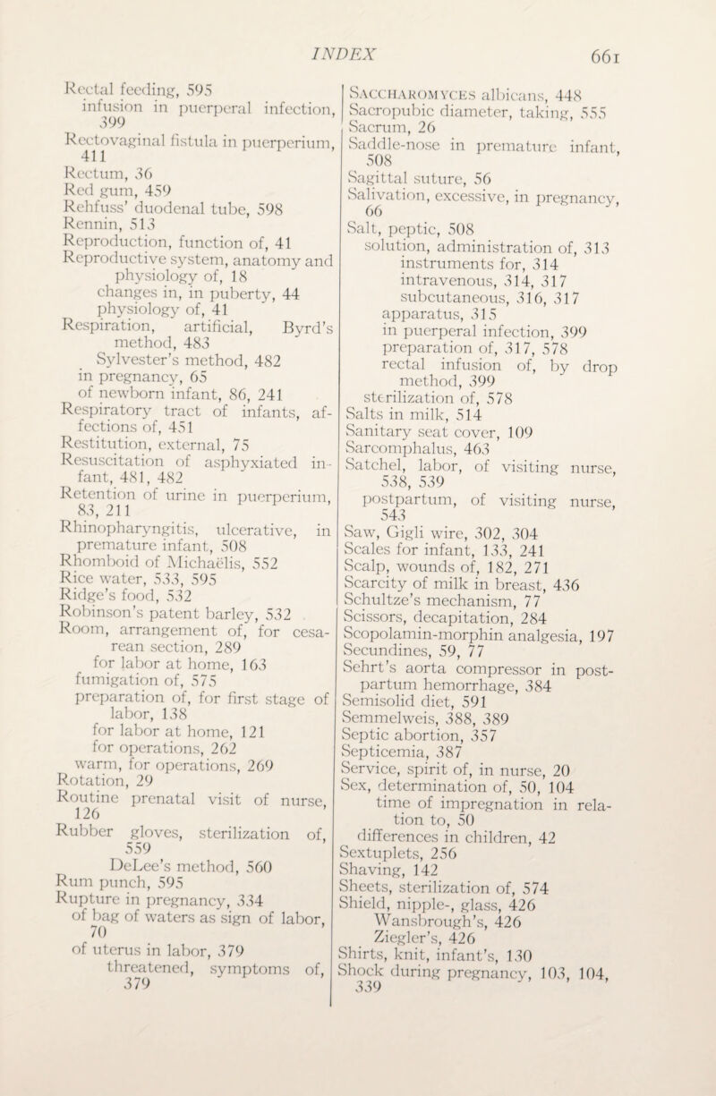 Rectal feeding, 595 infusion in puerperal infection, 399 Rectovaginal fistula in puerperium, 411 Rectum, 36 Red gum, 459 Rehfuss' duodenal tube, 598 Rennin, 513 Reproduction, function of, 41 Reproductive system, anatomy and physiology of, 18 changes in, in puberty, 44 physiology of, 41 Respiration, artificial, Byrd’s method, 483 Sylvester’s method, 482 in pregnancy, 65 of newborn infant, 86, 241 Respiratory tract of infants, af¬ fections of, 451 Restitution, external, 75 Resuscitation of asphyxiated in¬ fant, 481, 482 Retention of urine in puerperium, 83, 211 Rhinopharyngitis, ulcerative, in premature infant, 508 Rhomboid of Michaelis, 552 Rice water, 533, 595 Ridge’s food, 532 Robinson's patent barley, 532 Room, arrangement of, for cesa¬ rean section, 289 for labor at home, 163 fumigation of, 575 preparation of, for first stage of labor, 138 for labor at home, 121 for operations, 262 warm, for operations, 269 R.otation, 29 Routine prenatal visit of nurse 126 Rubber gloves, sterilization of, 559 DeLee’s method, 560 Rum punch, 595 Rupture in pregnancy, 334 of bag of waters as sign of labor, 70 of uterus in labor, 379 threatened, symptoms of, 379 Saccharomyces albicans, 448 Sacropubic diameter, taking, 555 Sacrum, 26 Saddle-nose in premature infant. 508 Sagittal suture, 56 Salivation, excessive, in pregnancy, 66 Salt, peptic, 508 solution, administration of, 313 instruments for, 314 intravenous, 314, 317 subcutaneous, 316, 317 apparatus, 315 in puerperal infection, 399 preparation of, 317, 578 rectal infusion of, by drop method, 399 sterilization of, 578 Salts in milk, 514 vSanitary seat cover, 109 Sarcomphalus, 463 Satchel, labor, of visiting nurse, 538, 539 postpartum, of visiting nurse, 543 Saw, Gigli wire, 302, 304 Scales for infant, 133, 241 Scalp, wounds of, 182, 271 Scarcity of milk in breast, 436 Schultze’s mechanism, 77 Scissors, decapitation, 284 Scopolamin-morphin analgesia, 197 Secundines, 59, 77 Sehrt’s aorta compressor in post¬ partum hemorrhage, 384 Semisolid diet, 591 Semmelweis, 388, 389 Septic abortion, 357 Septicemia, 387 Service, spirit of, in nurse, 20 Sex, determination of, 50, 104 time of impregnation in rela¬ tion to, 50 differences in children, 42 Sextuplets, 256 Shaving, 142 Sheets, sterilization of, 574 Shield, nipple-, glass, 426 Wansbrough’s, 426 Ziegler’s, 426 Shirts, knit, infant’s, 130 Shock during pregnancy, 103, 104, 339