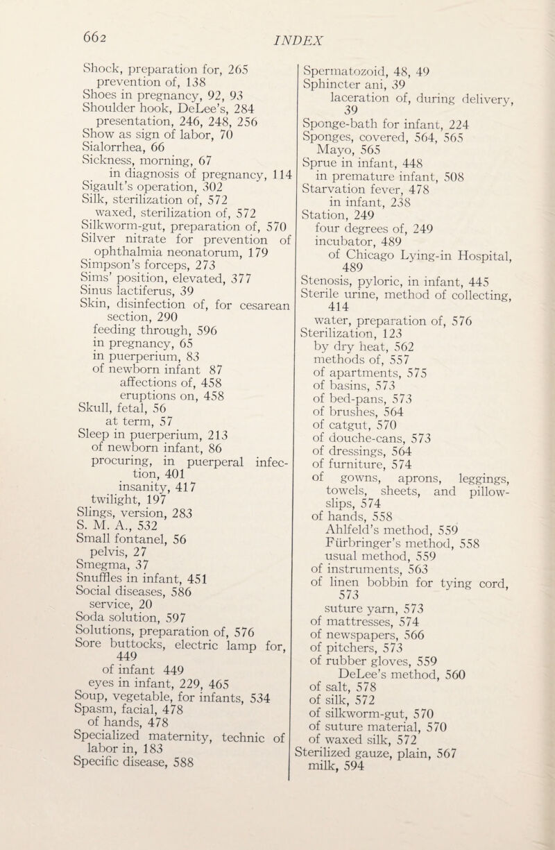 Shock, preparation for, 265 prevention of, 138 Shoes in pregnancy, 92, 93 Shoulder hook, DeLee’s, 284 presentation, 246, 248, 256 Show as sign of labor, 70 vSialorrhea, 66 Sickness, morning, 67 in diagnosis of pregnancy, 114 Sigault’s operation, 302 Silk, sterilization of, 572 waxed, sterilization of, 572 Silkworm-gut, preparation of, 570 Silver nitrate for prevention of ophthalmia neonatorum, 179 Simpson’s forceps, 273 Sims’ position, elevated, 377 Sinus lactiferus, 39 Skin, disinfection of, for cesarean section, 290 feeding through, 596 in pregnancy, 65 in puerperium, 83 of newborn infant 87 affections of, 458 eruptions on, 458 Skull, fetal, 56 at term, 57 Sleep in puerperium, 213 of newborn infant, 86 procuring, in puerperal infec¬ tion, 401 insanity, 417 twilight, 197 Slings, version, 283 S. M. A., 532 Small fontanel, 56 pelvis, 27 Smegma, 37 Snuffles in infant, 451 Social diseases, 586 service, 20 Soda solution, 597 Solutions, preparation of, 576 Sore buttocks, electric lamp for 449 of infant 449 eyes in infant, 229, 465 Soup, vegetable, for infants, 534 Spasm, facial, 478 of hands, 478 Specialized maternity, technic of labor in, 183 Specific disease, 588 Spermatozoid, 48, 49 Sphincter ani, 39 laceration of, during deliverv, 39 Sponge-bath for infant, 224 Sponges, covered, 564, 565 Mayo, 565 Sprue in infant, 448 in premature infant, 508 Starvation fever, 478 in infant, 238 Station, 249 four degrees of, 249 incubator, 489 of Chicago Lying-in Hospital, 489 Stenosis, pyloric, in infant, 445 Sterile urine, method of collecting, 414 water, preparation of, 576 Sterilization, 123 by dry heat, 562 methods of, 557 of apartments, 575 of basins, 573 of bed-pans, 573 of brushes, 564 of catgut, 570 of douche-cans, 573 of dressings, 564 of furniture, 574 of gowns, aprons, leggings, towels, sheets, and pillow¬ slips, 574 of hands, 558 Ahlfeld’s method, 559 Fiirbringer’s method, 558 usual method, 559 of instruments, 563 of linen bobbin for tying cord, 573 suture yarn, 573 of mattresses, 574 of newspapers, 566 of pitchers, 573 of rubber gloves, 559 DeLee’s method, 560 of salt, 578 of silk, 572 of silkworm-gut, 570 of suture material, 570 of waxed silk, 572 Sterilized gauze, plain, 567 milk, 594