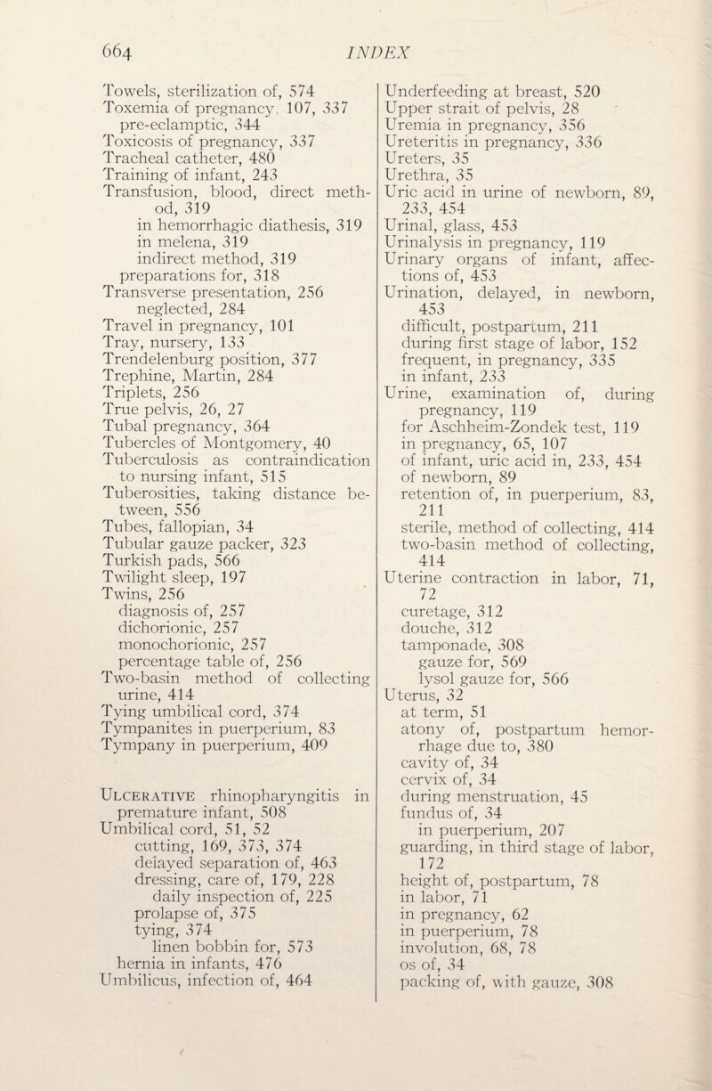 Towels, sterilization of, 574 Toxemia of pregnancy, 107, 337 pre-eclamptic, 344 Toxicosis of pregnancy, 337 Tracheal catheter, 480 Training of infant, 243 Transfusion, blood, direct meth¬ od, 319 in hemorrhagic diathesis, 319 in melena, 319 indirect method, 319 preparations for, 318 Transverse presentation, 256 neglected, 284 Travel in pregnancy, 101 Tray, nursery, 133 Trendelenburg position, 377 Trephine, Martin, 284 Triplets, 256 True pelvis, 26, 27 Tubal pregnancy, 364 Tubercles of Montgomery, 40 Tuberculosis as contraindication to nursing infant, 515 Tuberosities, taking distance be¬ tween, 556 Tubes, fallopian, 34 Tubular gauze packer, 323 Turkish pads, 566 Twilight sleep, 197 Twins, 256 diagnosis of, 257 dichorionic, 257 monochorionic, 257 percentage table of, 256 Two-basin method of collecting urine, 414 Tying umbilical cord, 374 Tympanites in puerperium, 83 Tympany in puerperium, 409 Ulcerative rhinopharyngitis in premature infant, 508 Umbilical cord, 51, 52 cutting, 169, 373, 374 delayed separation of, 463 dressing, care of, 179, 228 daily inspection of, 225 prolapse of, 375 tying, 374 linen bobbin for, 573 hernia in infants, 476 Umbilicus, infection of, 464 Underfeeding at breast, 520 Upper strait of pelvis, 28 Uremia in pregnancy, 356 Ureteritis in pregnancy, 336 Ureters, 35 Urethra, 35 Uric acid in urine of newborn, 89, 233, 454 Urinal, glass, 453 Urinalysis in pregnancy, 119 Urinary organs of infant, affec¬ tions of, 453 Urination, delayed, in newborn, 453 difficult, postpartum, 211 during first stage of labor, 152 frequent, in pregnancy, 335 in infant, 233 Urine, examination of, during pregnancy, 119 for Aschheim-Zondek test, 119 in pregnancy, 65, 107 of infant, uric acid in, 233, 454 of newborn, 89 retention of, in puerperium, 83, 211 sterile, method of collecting, 414 two-basin method of collecting, 414 Uterine contraction in labor, 71, 72 curetage, 312 douche, 312 tamponade, 308 gauze for, 569 lysol gauze for, 566 Uterus, 32 at term, 51 atony of, postpartum hemor¬ rhage due to, 380 cavity of, 34 cervix of, 34 during menstruation, 45 fundus of, 34 in puerperium, 207 guarding, in third stage of labor, 172 height of, postpartum, 78 in labor, 71 in pregnancy, 62 in puerperium, 78 involution, 68, 78 os of, 34 packing of, with gauze, 308