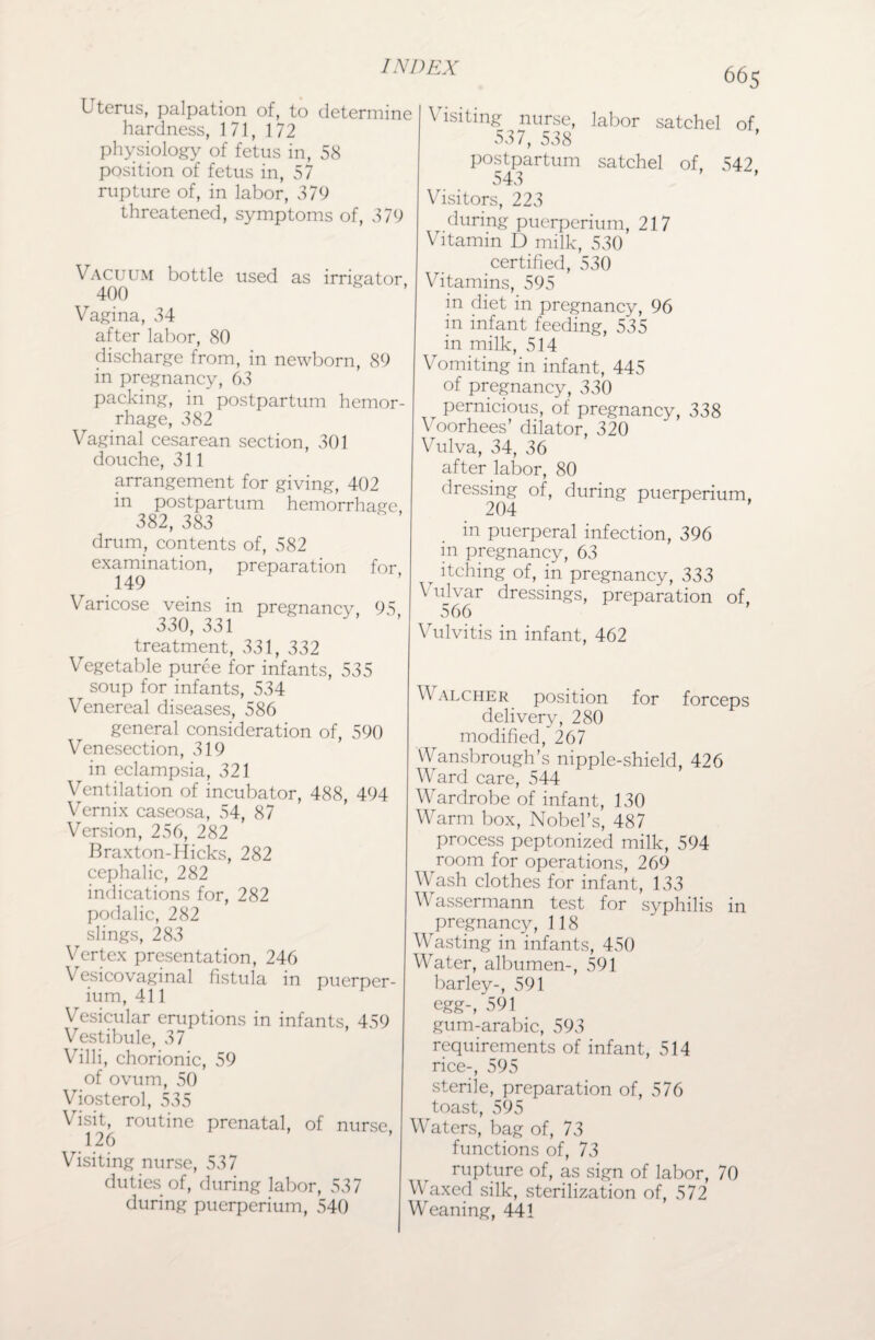 Uterus, palpation of, to determine hardness, 171, 172 physiology of fetus in, 58 position of fetus in, 57 rupture of, in labor, 379 threatened, symptoms of, 379 Vacuum bottle used as irrigator 400 Vagina, 34 after labor, 80 discharge from, in newborn, 89 in pregnancy, 63 packing, in postpartum hemor¬ rhage, 382 Vaginal cesarean section, 301 douche, 311 arrangement for giving, 402 in postpartum hemorrhage. 382, 383 drum, contents of, 582 examination, preparation for 149 Varicose veins in pregnancy, 95 330, 331 treatment, 331, 332 Vegetable puree for infants, 535 soup for infants, 534 Venereal diseases, 586 general consideration of, 590 Venesection, 319 in eclampsia, 321 Ventilation of incubator, 488, 494 Vernix caseosa, 54, 87 Version, 256, 282 Braxton-Hicks, 282 cephalic, 282 indications for, 282 podalic, 282 slings, 283 Vertex presentation, 246 Vesicovaginal fistula in puerper- ium, 411 Vesicular eruptions in infants, 459 Vestibule, 37 Villi, chorionic, 59 of ovum, 50 Viosterol, 535 Visit, routine prenatal, of nurse 126 Visiting nurse, 537 duties of, during labor, 537 during puerperium, 540 665 \ isiting nurse, labor satchel of 537, 538 postpartum satchel of, 542, 543 Visitors, 223 during puerperium, 217 Vitamin D milk, 530 certified, 530 Vitamins, 595 in diet in pregnancy, 96 in infant feeding, 535 in milk, 514 Vomiting in infant, 445 of pregnancy, 330 r pernicious, of pregnancy, 338 Voorhees’ dilator, 320 Vulva, 34, 36 after labor, 80 dressing of, during puerperium, 204 in puerperal infection, 396 in pregnancy, 63 itching of, in pregnancy, 333 \ ujvar dressings, preparation of, 566 Vulvitis in infant, 462 Walcher position for forceps delivery, 280 modified, 267 Wansbrough’s nipple-shield, 426 Ward care, 544 Wardrobe of infant, 130 Warm box, Nobel’s, 487 process peptonized milk, 594 room for operations, 269 Wash clothes for infant, 133 V assermann test for syphilis in ^pregnancy, 118 Wasting in infants, 450 Water, albumen-, 591 barley-, 591 egg-, 591 gum-arabic, 593 requirements of infant, 514 rice-, 595 sterile, preparation of, 576 toast, 595 Waters, bag of, 73 functions of, 73 rupture of, as sign of labor, 70 V axed silk, sterilization of, 572 Weaning, 441