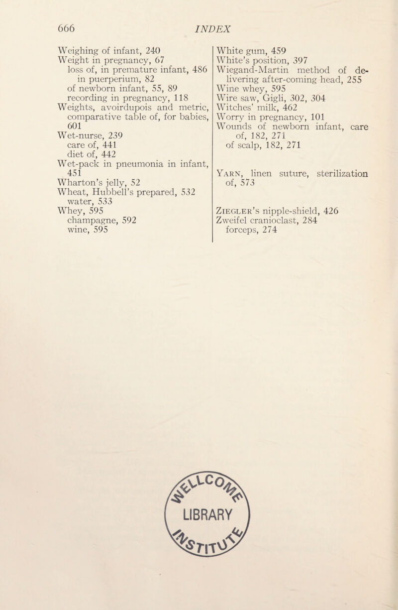 Weighing of infant, 240 Weight in pregnancy, 67 loss of, in premature infant, 486 in puerperium, 82 of newborn infant, 55, 89 recording in pregnancy, 118 Weights, avoirdupois and metric, comparative table of, for babies, 601 Wet-nurse, 239 care of, 441 diet of, 442 Wet-pack in pneumonia in infant, 451 Wharton’s jelly, 52 Wheat, Hubbell’s prepared, 532 water, 533 Whey, 595 champagne, 592 wine, 595 White gum, 459 White’s position, 397 Wiegand-Martin method of de¬ livering after-coming head, 255 Wine whey, 595 Wire saw, Gigli, 302, 304 Witches’ milk, 462 Worry in pregnancy, 101 Wounds of newborn infant, care of, 182, 271 of scalp, 182, 271 Yarn, linen suture, sterilization of, 573 Ziegler’s nipple-shield, 426 Zweifel cranioclast, 284 forceps, 274