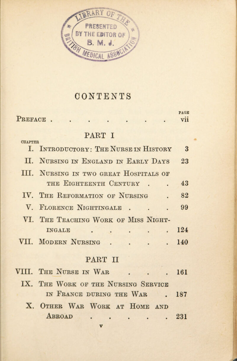 CONTENTS Preface . PART I CHAPTER I. Introductory: The Nurse in History II. Nursing in England in Early Days III. Nursing in two great Hospitals of THE Eighteenth Century . IV. The Reformation of Nursing V. Florence Nightingale . VI. The Teaching Work of Miss Night¬ ingale ..... VII. Modern Nursing .... PART II VIII. The Nurse in War IX. The Work of the Nursing Service IN France during the War X. Other War Work at Home and Abroad ..... PACE • • Vll 3 23 43 82 99 124 140 161 187 231