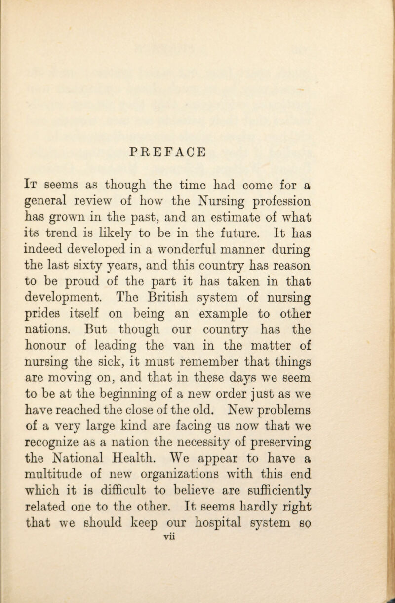 PREFACE It seems as though the time had come for a general review of how the Nursing profession has grown in the past, and an estimate of what its trend is likely to be in the future. It has indeed developed in a wonderful manner during the last sixty years, and this country has reason to be proud of the part it has taken in that development. The British system of nursing prides itself on being an example to other nations. But though our country has the honour of leading the van in the matter of nursing the sick, it must remember that things are moving on, and that in these days we seem to be at the beginning of a new order just as we have reached the close of the old. New problems of a very large kind are facing us now that we recognize as a nation the necessity of preserving the National Health. We appear to have a multitude of new organizations with this end which it is difficult to believe are sufficiently related one to the other. It seems hardly right that we should keep our hospital system so