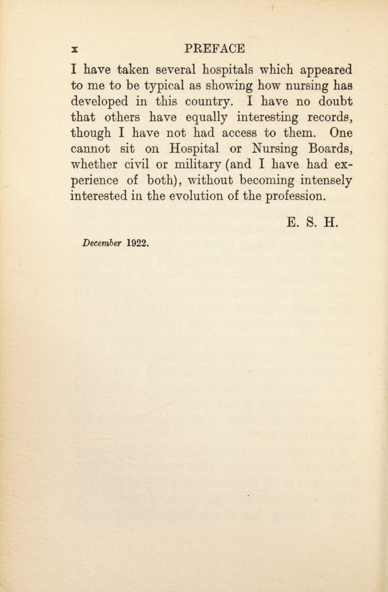 I have taken several hospitals which appeared to me to be typical as showing how nursing has developed in this country. I have no doubt that others have equally interesting records, though I have not had access to them. One cannot sit on Hospital or Nursing Boards, whether civil or military (and I have had ex¬ perience of both), without becoming intensely interested in the evolution of the profession. E. 8. H. December 1922.