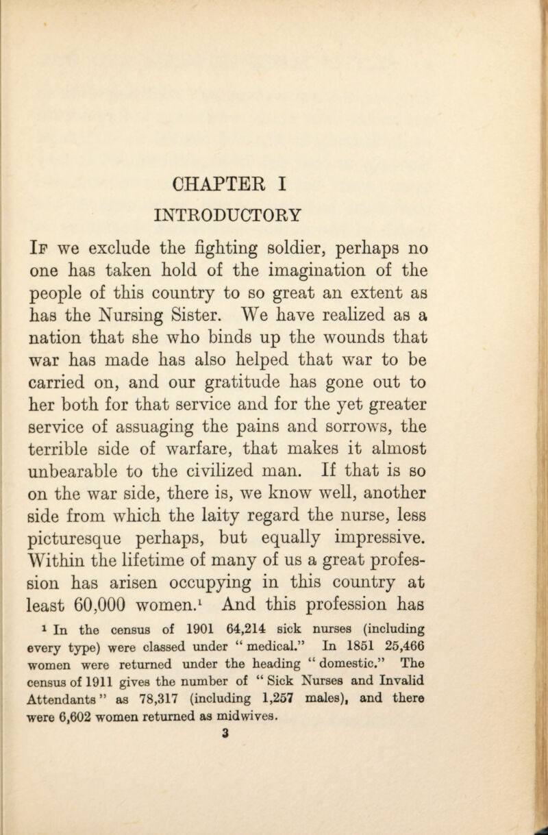 CHAPTER I INTRODUCTORY If we exclude the fighting soldier, perhaps no one has taken hold of the imagination of the people of this country to so great an extent as has the Nursing Sister. We have realized as a nation that she who binds up the wounds that war has made has also helped that war to be carried on, and our gratitude has gone out to her both for that service and for the yet greater service of assuaging the pains and sorrows, the terrible side of warfare, that makes it almost unbearable to the civilized man. If that is so on the war side, there is, we know well, another side from which the laity regard the nurse, less picturesque perhaps, but equally impressive. Within the lifetime of many of us a great profes¬ sion has arisen occupying in this country at least 60,000 women.^ And this profession has 1 In the census of 1901 64,214 sick nurses (including every type) were classed under “ medical.” In 1851 25,466 women were returned under the heading “ domestic.” The census of 1911 gives the number of “Sick Nurses and Invalid Attendants” as 78,317 (including 1,257 males), and there were 6,602 women returned as mid wives.
