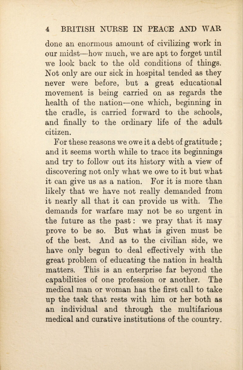 done an enormous amount of civilizing work in our midst—how much, we are apt to forget until we look back to the old conditions of things. Not only are our sick in hospital tended as they never were before, but a great educational movement is being carried on as regards the health of the nation—one which, beginning in the cradle, is carried forward to the schools, and finally to the ordinary life of the adult citizen. For these reasons we owe it a debt of gratitude ; and it seems worth while to trace its beginnings and try to follow out its history with a view of discovering not only what we owe to it but what it can give us as a nation. For it is more than likely that we have not really demanded from it nearly all that it can provide us with. The demands for warfare may not be so urgent in the future as the past: we pray that it may prove to be so. But what is given must be of the best. And as to the civilian side, we have only begun to deal effectively with the great problem of educating the nation in health matters. This is an enterprise far beyond the capabilities of one profession or another. The medical man or woman has the first call to take up the task that rests with him or her both as an individual and through the multifarious medical and curative institutions of the country.