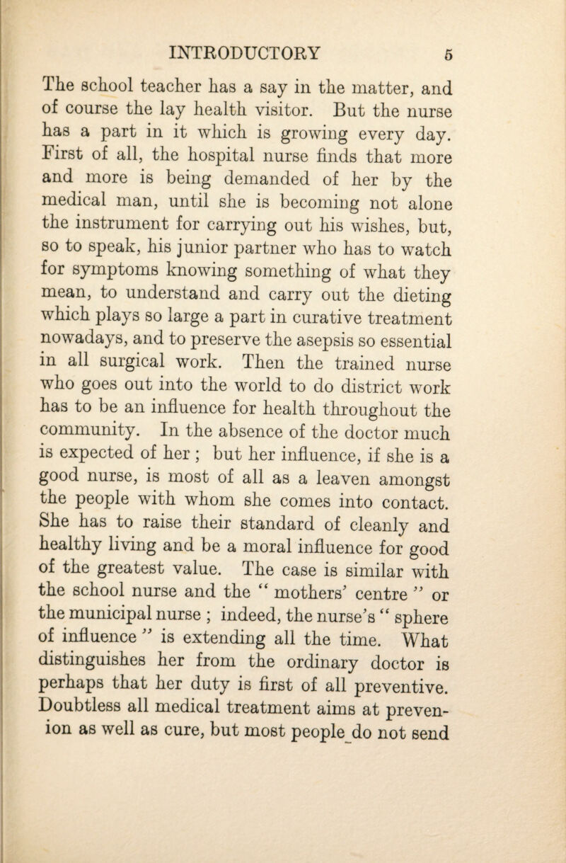 INTRODUCTORY 6 The school teacher has a say in the matter, and of course the lay health visitor. But the nurse has a part in it which is growing every day. First of all, the hospital nurse finds that more and more is being demanded of her by the medical man, until she is becoming not alone the instrument for carrying out his wishes, but, so to speak, his junior partner who has to watch for symptoms knowing something of what they mean, to understand and carry out the dieting which plays so large a part in curative treatment nowadays, and to preserve the asepsis so essential in all surgical work. Then the trained nurse who goes out into the world to do district work has to be an influence for health throughout the community. In the absence of the doctor much is expected of her ; but her influence, if she is a good nurse, is most of all as a leaven amongst the people with whom she comes into contact. She has to raise their standard of cleanly and healthy living and be a moral influence for good of the greatest value. The case is similar with the school nurse and the “ mothers' centre  or the municipal nurse ; indeed, the nurse's ‘‘ sphere of influence  is extending all the time. What distinguishes her from the ordinary doctor is perhaps that her duty is first of all preventive. Doubtless all medical treatment aims at preven- ion as well as cure, but most people do not send