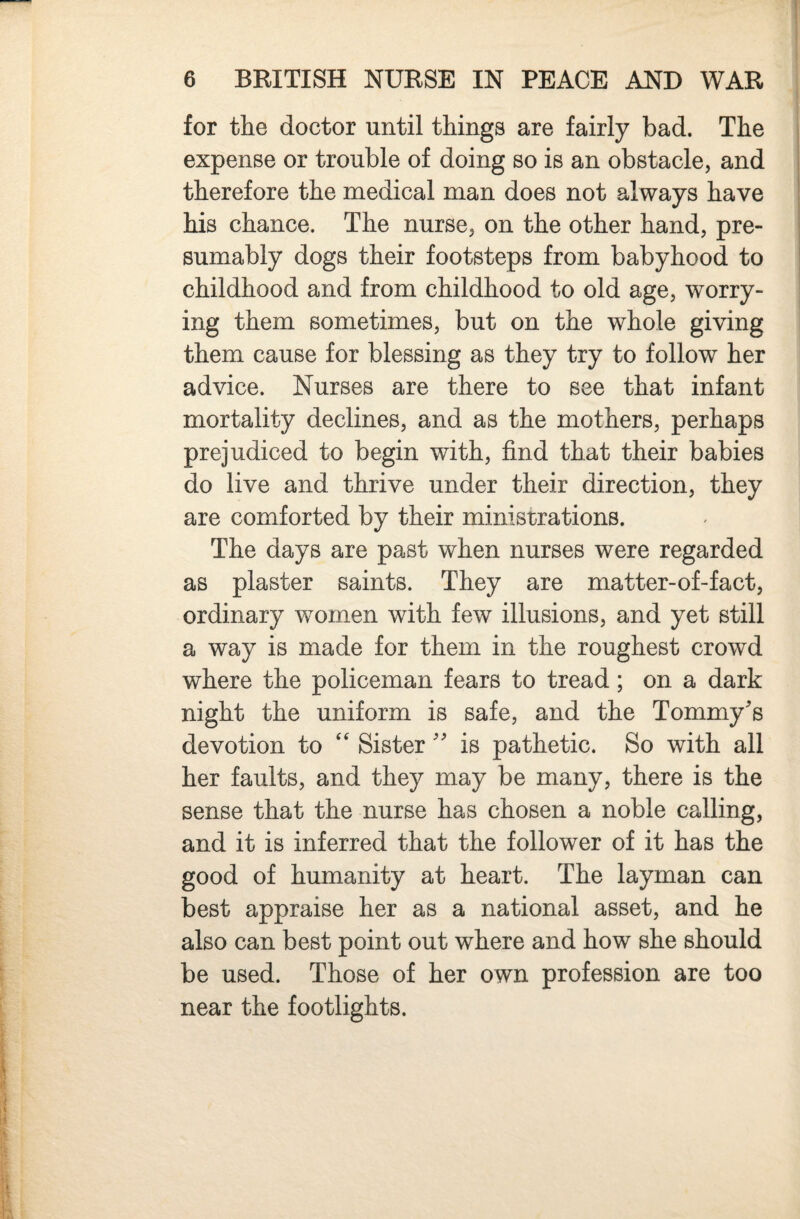 for the doctor until things are fairly bad. The expense or trouble of doing so is an obstacle, and therefore the medical man does not always have his chance. The nurse, on the other hand, pre¬ sumably dogs their footsteps from babyhood to childhood and from childhood to old age, worry¬ ing them sometimes, but on the whole giving them cause for blessing as they try to follow her advice. Nurses are there to see that infant mortality declines, and as the mothers, perhaps prejudiced to begin with, find that their babies do live and thrive under their direction, they are comforted by their ministrations. The days are past when nurses were regarded as plaster saints. They are matter-of-fact, ordinary women with few illusions, and yet still a way is made for them in the roughest crowd where the policeman fears to tread; on a dark night the uniform is safe, and the Tommy's devotion to Sister  is pathetic. So with all her faults, and they may be many, there is the sense that the nurse has chosen a noble calling, and it is inferred that the follower of it has the good of humanity at heart. The layman can best appraise her as a national asset, and he also can best point out where and how she should be used. Those of her own profession are too near the footlights.
