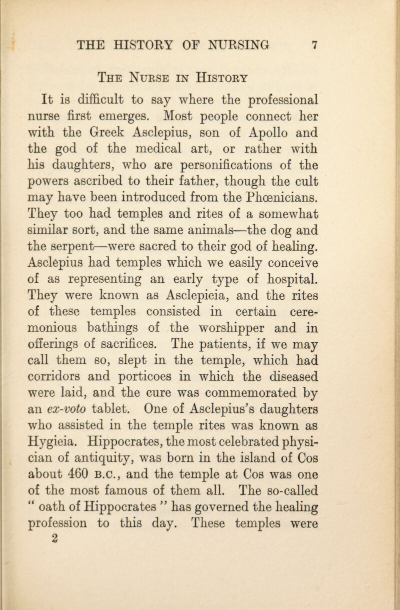 The Nurse in History It is difficult to say wliere the professional nurse first emerges. Most people connect her with the Greek Asclepius, son of Apollo and the god of the medical art, or rather with his daughters, who are personifications of the powers ascribed to their father, though the cult may have been introduced from the Phoenicians. They too had temples and rites of a somewhat similar sort, and the same animals—the dog and the serpent—were sacred to their god of healing. Asclepius had temples which we easily conceive of as representing an early type of hospital. They were known as Asclepieia, and the rites of these temples consisted in certain cere¬ monious bathings of the worshipper and in ofierings of sacrifices. The patients, if we may call them so, slept in the temple, which had corridors and porticoes in which the diseased were laid, and the cure was commemorated by an ex-voto tablet. One of Asclepius's daughters who assisted in the temple rites was known as Hygieia. Hippocrates, the most celebrated physi¬ cian of antiquity, was born in the island of Cos about 460 b.c., and the temple at Cos was one of the most famous of them all. The so-called “ oath of Hippocrates ” has governed the healing profession to this day. These temples were 2