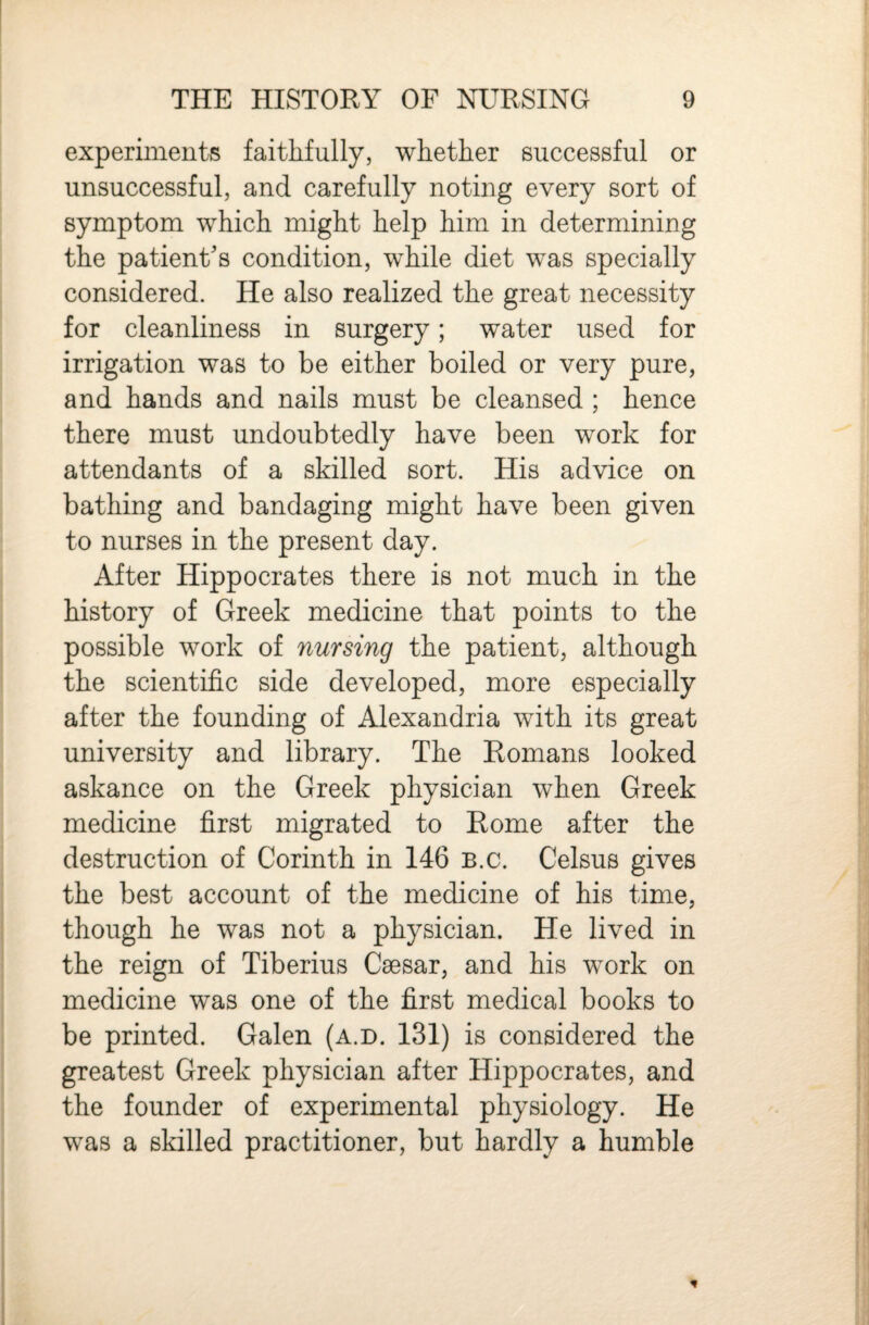 experiments faithfully, whether successful or unsuccessful, and carefully noting every sort of symptom which might help him in determining the patient's condition, while diet was specially considered. He also realized the great necessity for cleanliness in surgery; water used for irrigation was to be either boiled or very pure, and hands and nails must be cleansed ; hence there must undoubtedly have been work for attendants of a skilled sort. His advice on bathing and bandaging might have been given to nurses in the present day. After Hippocrates there is not much in the history of Greek medicine that points to the possible work of nursing the patient, although the scientific side developed, more especially after the founding of Alexandria with its great university and library. The Romans looked askance on the Greek physician when Greek medicine first migrated to Rome after the destruction of Corinth in 146 b.c. Celsus gives the best account of the medicine of his time, though he was not a physician. He lived in the reign of Tiberius Caesar, and his work on medicine was one of the first medical books to be printed. Galen (a.d. 131) is considered the greatest Greek physician after Hippocrates, and the founder of experimental physiology. He was a skilled practitioner, but hardly a humble