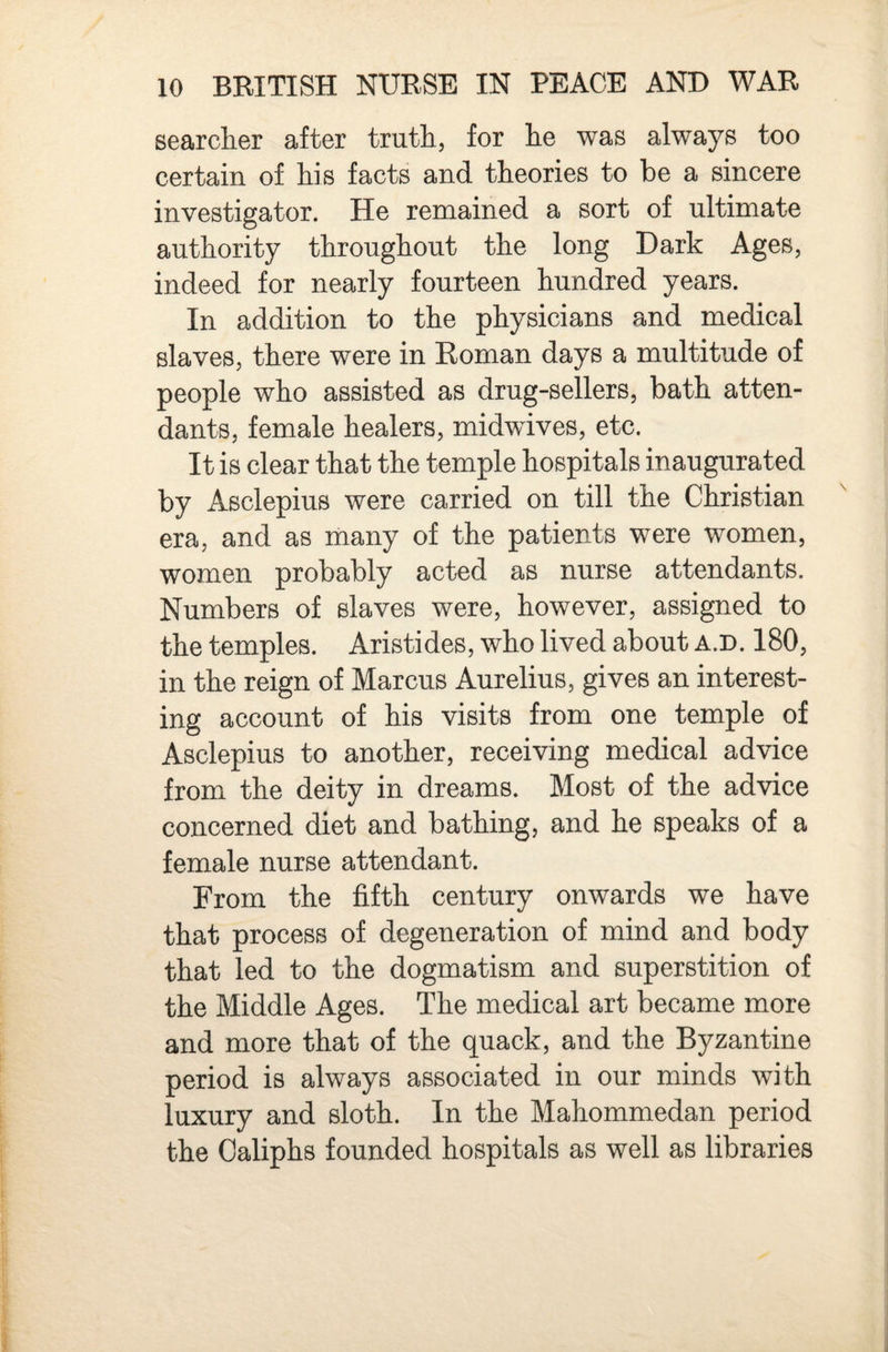searcher after truth, for he was always too certain of his facts and theories to be a sincere investigator. He remained a sort of ultimate authority throughout the long Dark Ages, indeed for nearly fourteen hundred years. In addition to the physicians and medical slaves, there were in Roman days a multitude of people who assisted as drug-sellers, bath atten¬ dants, female healers, midwives, etc. It is clear that the temple hospitals inaugurated by Asclepius were carried on till the Christian era, and as many of the patients were women, women probably acted as nurse attendants. Numbers of slaves were, however, assigned to the temples. Aristides, who lived about a.d. 180, in the reign of Marcus Aurelius, gives an interest¬ ing account of his visits from one temple of Asclepius to another, receiving medical advice from the deity in dreams. Most of the advice concerned diet and bathing, and he speaks of a female nurse attendant. From the fifth century onwards we have that process of degeneration of mind and body that led to the dogmatism and superstition of the Middle Ages. The medical art became more and more that of the quack, and the Byzantine period is always associated in our minds with luxury and sloth. In the Mahommedan period the Caliphs founded hospitals as well as libraries
