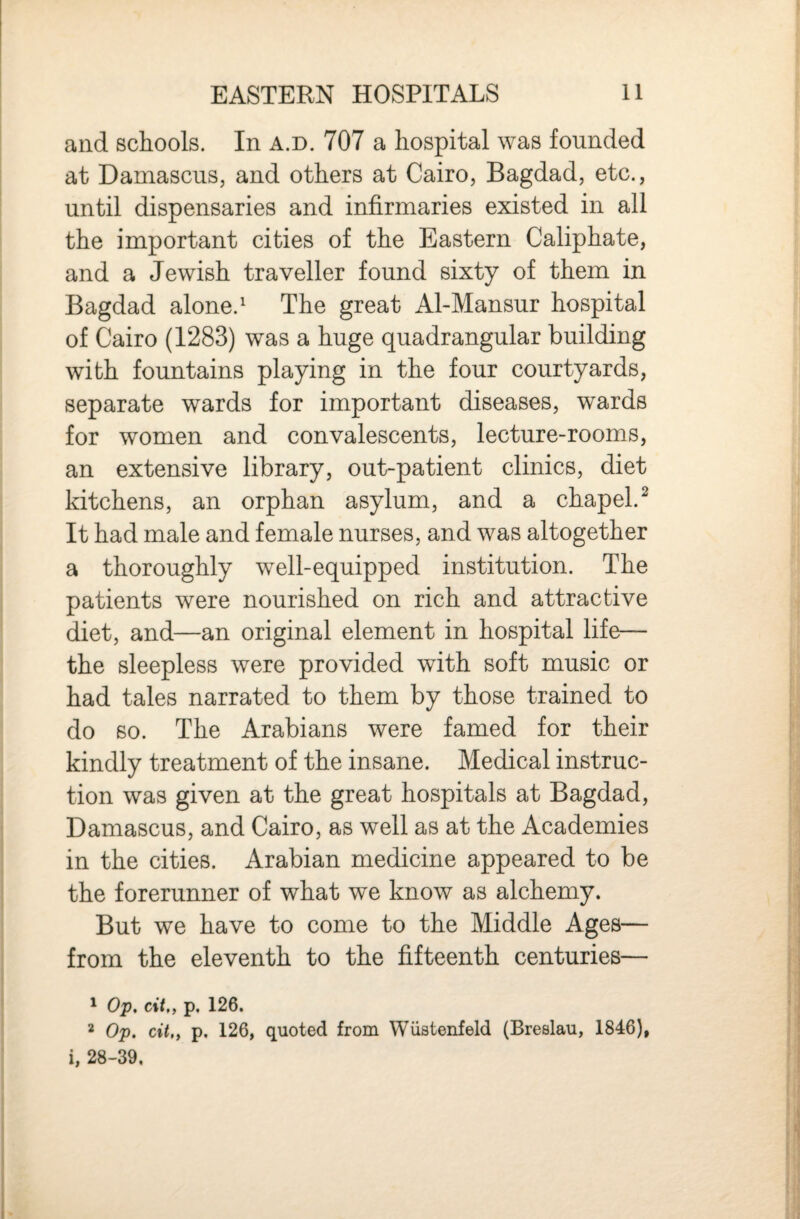 and schools. In a.d. 707 a hospital was founded at Damascus, and others at Cairo, Bagdad, etc., until dispensaries and infirmaries existed in all the important cities of the Eastern Caliphate, and a Jewish traveller found sixty of them in Bagdad alone.^ The great Al-Mansur hospital of Cairo (1283) was a huge quadrangular building with fountains playing in the four courtyards, separate wards for important diseases, wards for women and convalescents, lecture-rooms, an extensive library, out-patient clinics, diet kitchens, an orphan asylum, and a chapel.^ It had male and female nurses, and was altogether a thoroughly well-equipped institution. The patients were nourished on rich and attractive diet, and—an original element in hospital life— the sleepless were provided with soft music or had tales narrated to them by those trained to do so. The Arabians were famed for their kindly treatment of the insane. Medical instruc¬ tion was given at the great hospitals at Bagdad, Damascus, and Cairo, as well as at the Academies in the cities. Arabian medicine appeared to be the forerunner of what we know as alchemy. But we have to come to the Middle Ages— from the eleventh to the fifteenth centuries— ^ Op. c%t„ p. 126. 2 Op. cit,, p. 126, quoted from Wiistenfeld (Breslau, 1846), i, 28-39,