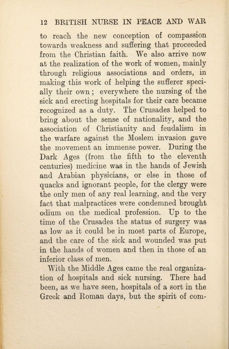 to reach the new conception of compassion towards weakness and suffering that proceeded from the Christian faith. We also arrive now at the realization of the work of women, mainly through religious associations and orders, in making this work of helping the sufferer speci¬ ally their own ; everywhere the nursing of the sick and erecting hospitals for their care became recognized as a duty. The Crusades helped to bring about the sense of nationality, and the association of Christianity and feudalism in the warfare against the Moslem invasion gave the movement an immense power. During the Dark Ages (from the fifth to the eleventh centuries) medicine was in the hands of Jewish and Arabian physicians, or else in those of quacks and ignorant people, for the clergy were the only men of any real learning, and the very fact that malpractices were condemned brought odium on the medical profession. Up to the time of the Crusades the status of surgery was as low as it could be in most parts of Europe, and the care of the sick and wounded was put in the hands of women and then in those of an inferior class of men. With the Middle Ages came the real organiza¬ tion of hospitals and sick nursing. There had been, as we have seen, hospitals of a sort in the Greek and Roman days, but the spirit of com-