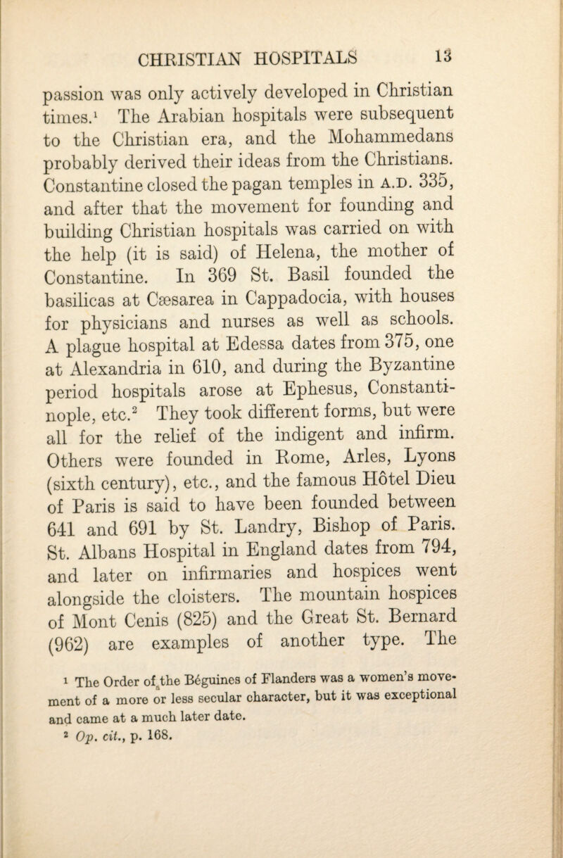 passion was only actively developed in Christian times.' The Arabian hospitals were subsequent to the Christian era, and the Mohammedans probably derived their ideas from the Christians. Constantine closed the pagan temples in a.d. 335, and after that the movement for founding and building Christian hospitals was carried on with the help (it is said) of Helena, the mother of Constantine. In 369 St. Basil founded the basilicas at C^sarea in Cappadocia, with houses for physicians and nurses as well as schools. A plague hospital at Edessa dates from 375, one at Alexandria in 610, and during the Byzantine period hospitals arose at Ephesus, Constanti¬ nople, etc.' They took different forms, but were all for the relief of the indigent and infirm. Others were founded in Rome, Arles, Lyons (sixth century), etc., and the famous Hotel Dieu of Paris is said to have been founded between 641 and 691 by St. Landry, Bishop of Paris. St. Albans Hospital in England dates from 794, and later on infirmaries and hospices went alongside the cloisters. The mountain hospices of Mont Cenis (825) and the Great St. Bernard (962) are examples of another type. The 1 The Order of^the B^guines of Flanders was a women’s move¬ ment of a more or less secular character, but it was exceptional and came at a much later date.