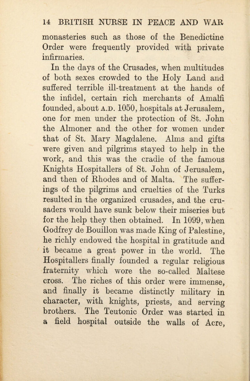 monasteries such as those of the Benedictine Order were frequently provided with private infirmaries. In the days of the Crusades, when multitudes of both sexes crowded to the Holy Land and suffered terrible ill-treatment at the hands of the infidel, certain rich merchants of Amalfi founded, about a.d. 1050, hospitals at Jerusalem, one for men under the protection of St. John the Almoner and the other for women under that of St. Mary Magdalene. Alms and gifts were given and pilgrims stayed to help in the work, and this was the cradle of the famous Knights Hospitallers of St. John of Jerusalem, and then of Rhodes and of Malta. The suffer¬ ings of the pilgrims and cruelties of the Turks resulted in the organized crusades, and the cru¬ saders would have sunk below their miseries but for the help they then obtained. In 1099, when Godfrey de Bouillon was made King of Palestine, he richly endowed the hospital in gratitude and it became a great power in the world. The Hospitallers finally founded a regular religious fraternity which wore the so-called Maltese cross. The riches of this order were immense, and finally it became distinctly military in character, with knights, priests, and serving brothers. The Teutonic Order was started in a field hospital outside the walls of Acre,