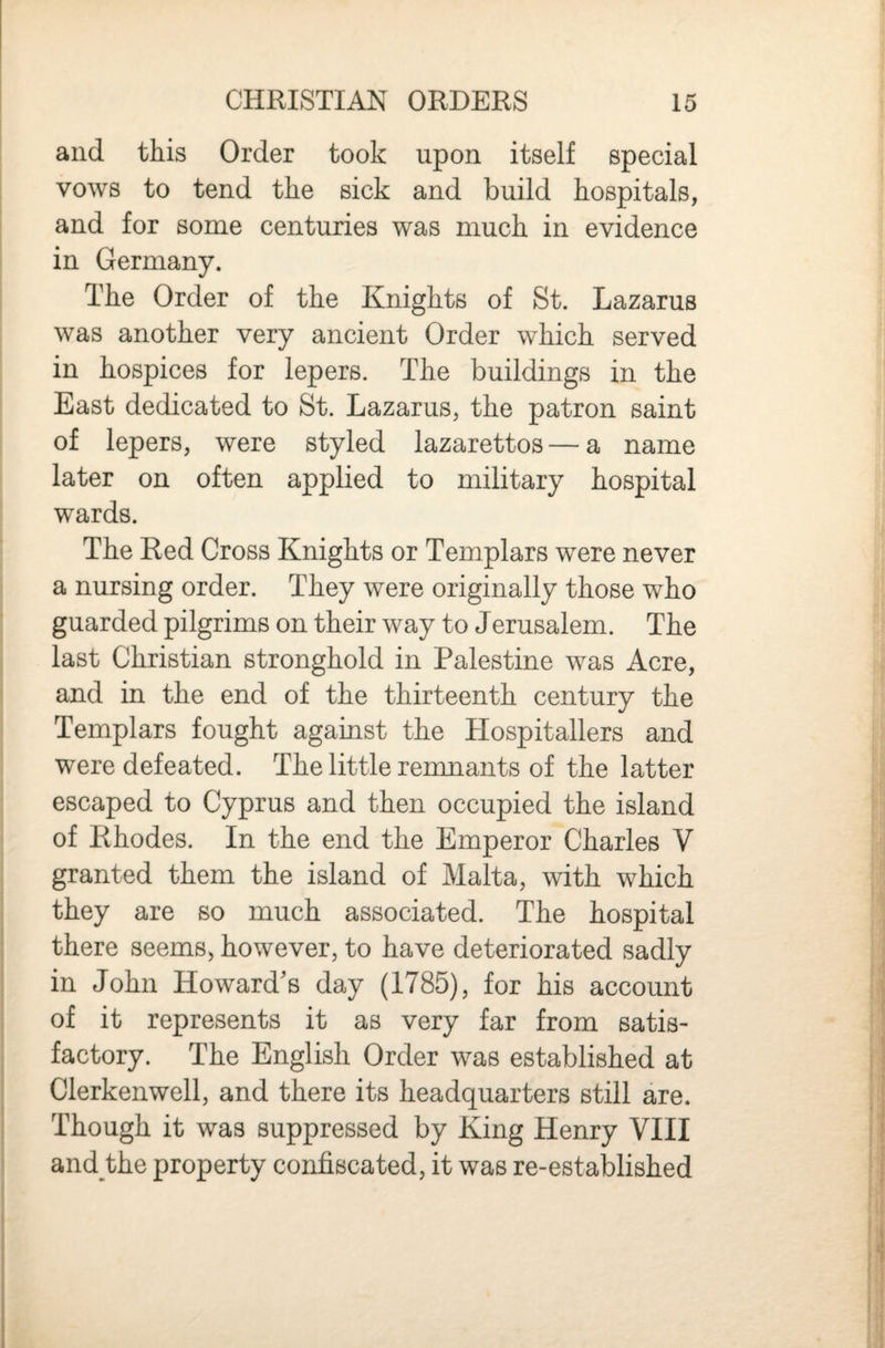 and this Order took upon itself special vows to tend the sick and build hospitals, and for some centuries was much in evidence in Germany. The Order of the Knights of St. Lazarus was another very ancient Order which served in hospices for lepers. The buildings in the East dedicated to St. Lazarus, the patron saint of lepers, were styled lazarettos — a name later on often applied to military hospital wards. The Red Cross Knights or Templars were never a nursing order. They were originally those who guarded pilgrims on their way to Jerusalem. The last Christian stronghold in Palestine was Acre, and in the end of the thirteenth century the Templars fought against the Hospitallers and were defeated. The little remnants of the latter escaped to Cyprus and then occupied the island of Rhodes. In the end the Emperor Charles V granted them the island of Malta, with which they are so much associated. The hospital there seems, however, to have deteriorated sadly in John Howard's day (1785), for his account of it represents it as very far from satis¬ factory. The English Order was established at Clerkenwell, and there its headquarters still are. Though it was suppressed by King Henry VIII and the property confiscated, it was re-established