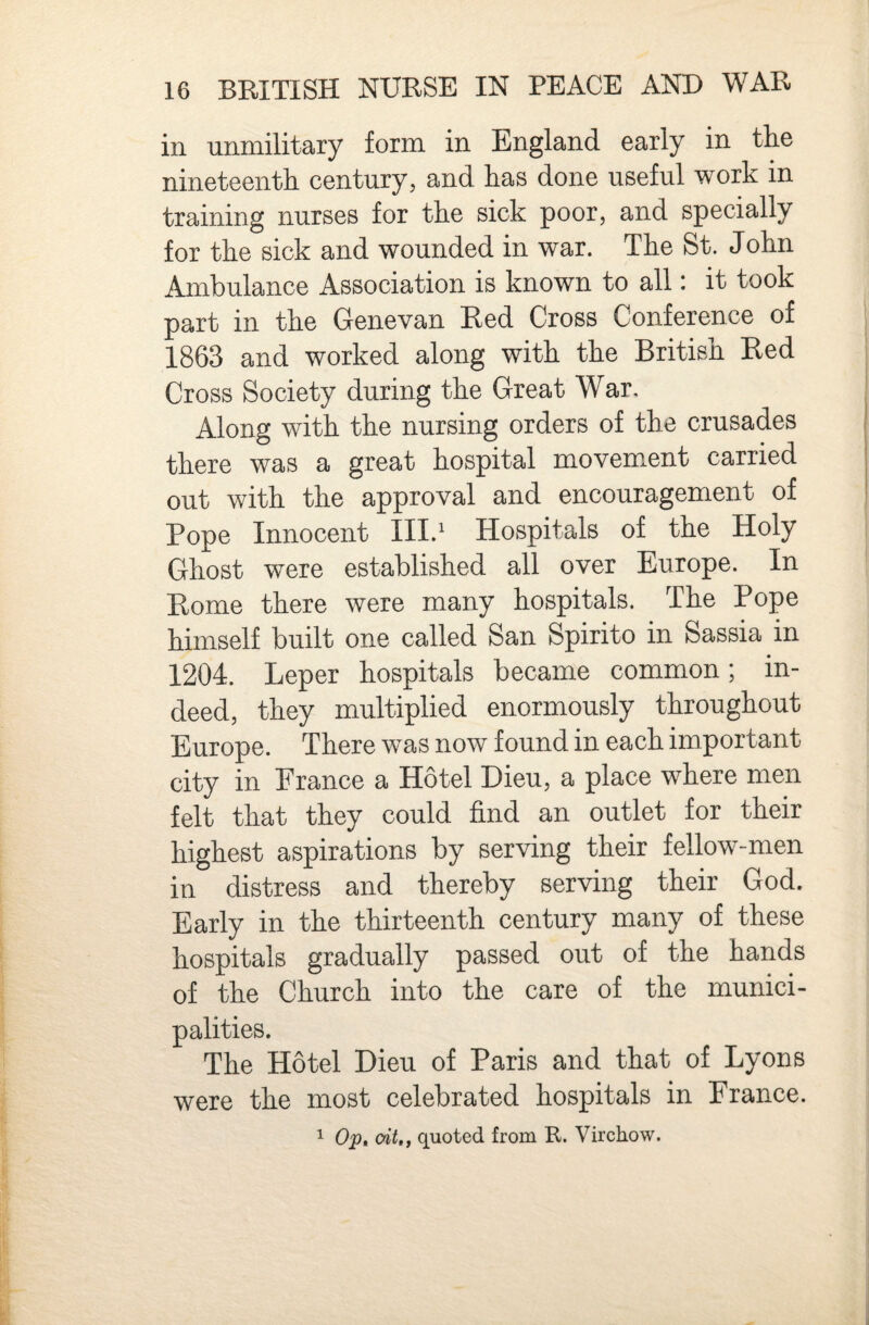 in unmilitary form in England early in the nineteenth century, and has done useful work in training nurses for the sick poor, and specially for the sick and wounded in war. The St. John Ambulance Association is known to all: it took part in the Genevan Red Cross Conference of 1863 and worked along with the British Red Cross Society during the Great War. Along with the nursing orders of the crusades there was a great hospital movement carried out with the approval and encouragement of Pope Innocent III.* Hospitals of the Holy Ghost were established all over Europe. In Rome there were many hospitals. The Pope himself built one called San Spirito in Sassia in 1204. Leper hospitals became common; in¬ deed, they multiplied enormously throughout Europe. There was now found in each important city in France a Hotel Dieu, a place where men felt that they could find an outlet for their highest aspirations by serving their fellow-men in distress and thereby serving their God. Early in the thirteenth century many of these hospitals gradually passed out of the hands of the Church into the care of the munici¬ palities. The Hotel Dieu of Paris and that of Lyons were the most celebrated hospitals in France. ^ Op, oit,j quoted from R. Virchow.