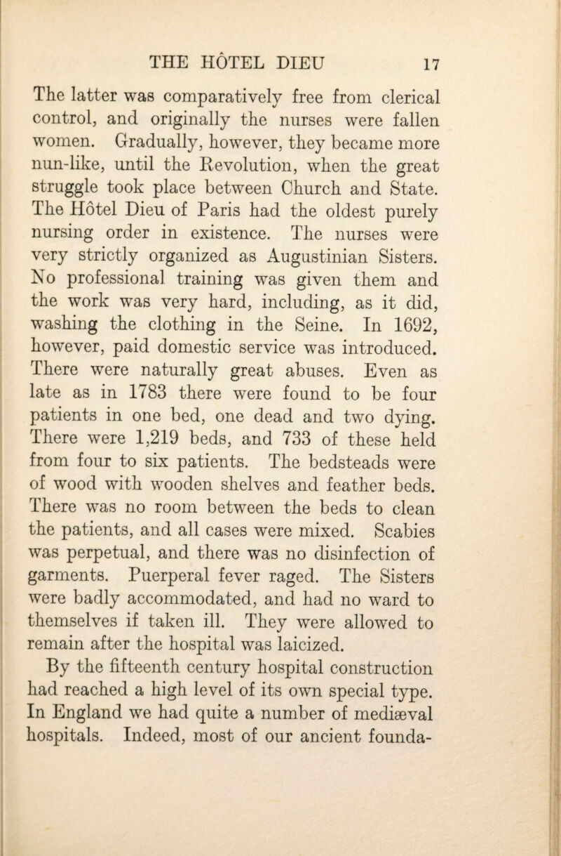 The latter was comparatively free from clerical control, and originally the nurses were fallen women. Gradually, however, they became more nun-like, until the Revolution, when the great struggle took place between Church and State. The Hotel Dieu of Paris had the oldest purely nursing order in existence. The nurses were very strictly organized as Augustinian Sisters. No professional training was given them and the work was very hard, including, as it did, washing the clothing in the Seine. In 1692, however, paid domestic service was introduced. There were naturally great abuses. Even as late as in 1783 there were found to be four patients in one bed, one dead and two dying. There were 1,219 beds, and 733 of these held from four to six patients. The bedsteads were of wood with wooden shelves and feather beds. There was no room between the beds to clean the patients, and all cases were mixed. Scabies was perpetual, and there was no disinfection of garments. Puerperal fever raged. The Sisters were badly accommodated, and had no ward to themselves if taken ill. They were allowed to remain after the hospital was laicized. By the fifteenth century hospital construction had reached a high level of its own special type. In England we had quite a number of mediaeval hospitals. Indeed, most of our ancient founda-
