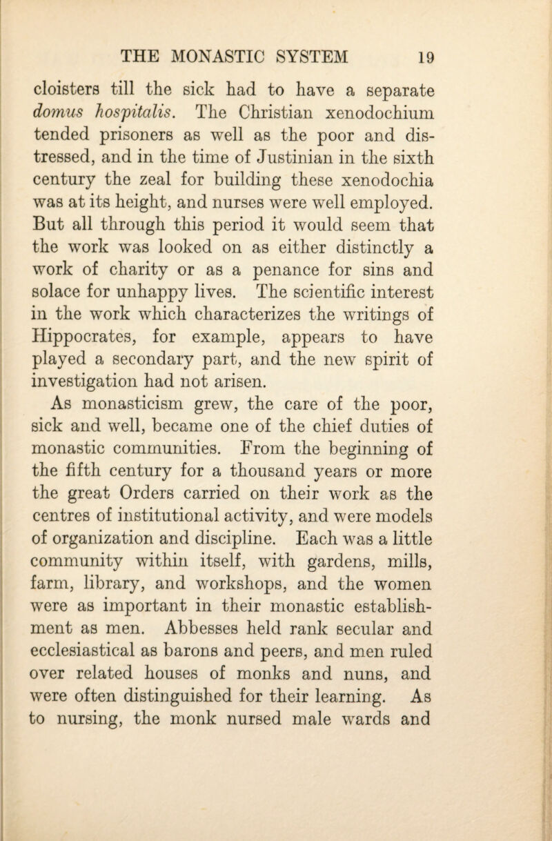 cloisters till the sick had to have a separate domus hospitalis. The Christian xenodochium tended prisoners as well as the poor and dis¬ tressed, and in the time of Justinian in the sixth century the zeal for building these xenodochia was at its height, and nurses were well employed. But all through this period it would seem that the work was looked on as either distinctly a work of charity or as a penance for sins and solace for unhappy lives. The scientific interest in the work which characterizes the writings of Hippocrates, for example, appears to have played a secondary part, and the new spirit of investigation had not arisen. As monasticism grew, the care of the poor, sick and well, became one of the chief duties of monastic communities. From the beginning of the fifth century for a thousand years or more the great Orders carried on their work as the centres of institutional activity, and were models of organization and discipline. Each was a little community within itself, with gardens, mills, farm, library, and workshops, and the women were as important in their monastic establish¬ ment as men. Abbesses held rank secular and ecclesiastical as barons and peers, and men ruled over related houses of monks and nuns, and were often distinguished for their learning. As to nursing, the monk nursed male wards and