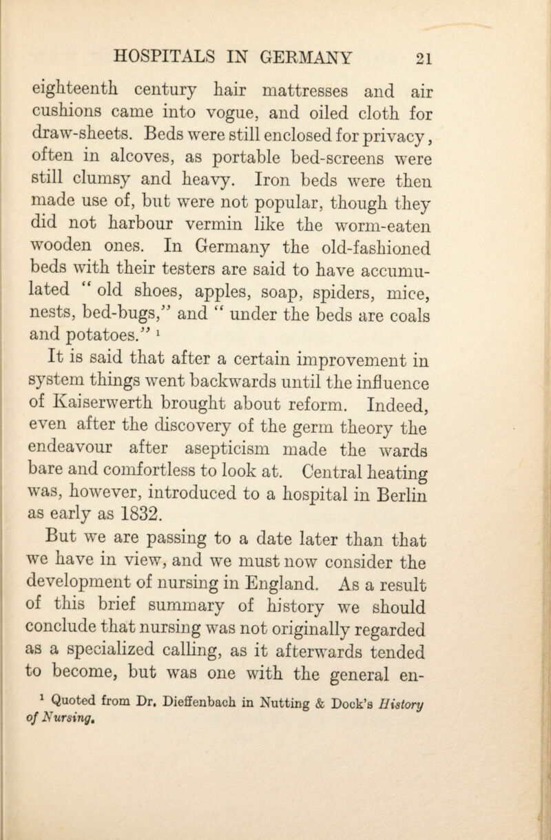 eighteentli century hair mattresses and air cushions came into vogue, and oiled cloth for draw-sheets. Beds were still enclosed for privacy, often in alcoves, as portable bed-screens were still clumsy and heavy. Iron beds were then made use of, but were not popular, though they did not harbour vermin like the worm-eaten wooden ones. In Germany the old-fashioned beds with their testers are said to have accumu¬ lated '' old shoes, apples, soap, spiders, mice, nests, bed-bugs,'' and under the beds are coals and potatoes. ^ It is said that after a certain improvement in system things went backwards until the influence of Kaiserwerth brought about reform. Indeed, even after the discovery of the germ theory the endeavour after asepticism made the wards bare and comfortless to look at. Central heating was, however, introduced to a hospital in Berlin as early as 1832. But we are passing to a date later than that we have in view, and we must now consider the development of nursing in England. As a result of this brief summary of history we should conclude that nursing was not originally regarded as a specialized calling, as it afterwards tended to become, but was one with the general en- ^ Quoted from Dr. Dieffenbach in Nutting & Dock’s History of Nursing,