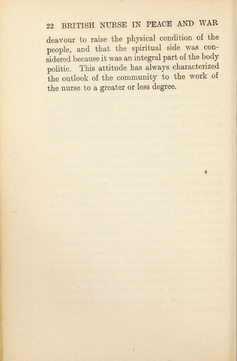 deavour to raise tlie physical condition of the people, and that the spiritual side was con¬ sidered because it was an integral part ox the body politic. This attitude has always characterized the outlook of the community to the work of the nurse to a greater or less degree.
