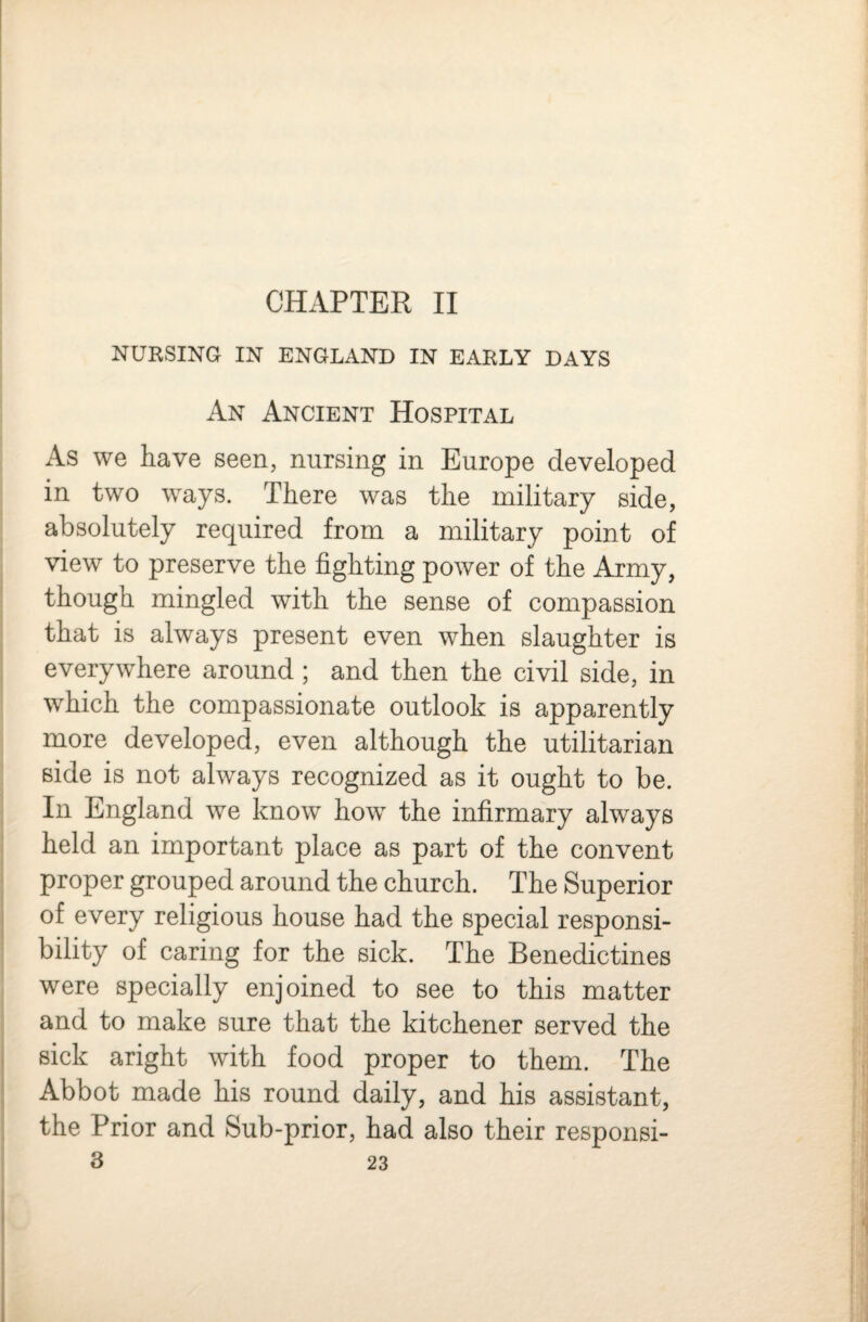 CHAPTER II NURSING IN ENGLAND IN EARLY DAYS An Ancient Hospital As we have seen, nursing in Europe developed in two ways. There was the military side, absolutely required from a military point of view to preserve the fighting power of the Army, though mingled with the sense of compassion that is always present even when slaughter is everywhere around ; and then the civil side, in which the compassionate outlook is apparently more developed, even although the utilitarian side is not always recognized as it ought to be. In England we know how the infirmary always held an important place as part of the convent proper grouped around the church. The Superior of every religious house had the special responsi¬ bility of caring for the sick. The Benedictines were specially enjoined to see to this matter and to make sure that the kitchener served the sick aright with food proper to them. The Abbot made his round daily, and his assistant, the Prior and Sub-prior, had also their responsi-