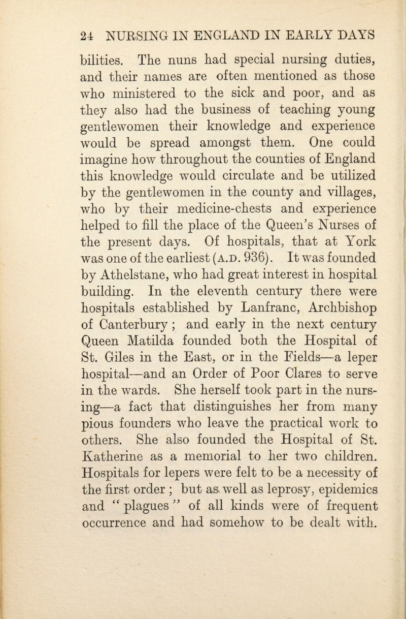 bilities. The nuns had special nursing duties, and their names are often mentioned as those who ministered to the sick and poor, and as they also had the business of teaching young gentlewomen their knowledge and experience would be spread amongst them. One could imagine how throughout the counties of England this knowledge would circulate and be utilized by the gentlewomen in the county and villages, who by their medicine-chests and experience helped to fill the place of the Queen's Nurses of the present days. Of hospitals, that at Y^ork was one of the earliest (a.d. 936). It was founded by Athelstane, who had great interest in hospital building. In the eleventh century there were hospitals established by Lanfranc, Archbishop of Canterbury; and early in the next century Queen Matilda founded both the Hospital of St. Giles in the East, or in the Fields—a leper hospital—and an Order of Poor Clares to serve in the wards. She herself took part in the nurs¬ ing—a fact that distinguishes her from many pious founders who leave the practical work to others. She also founded the Hospital of St. Katherine as a memorial to her two children. Hospitals for lepers were felt to be a necessity of the first order ; but as. well as leprosy, epidemics and ‘‘ plagues  of all kinds were of frequent occurrence and had somehow to be dealt with.