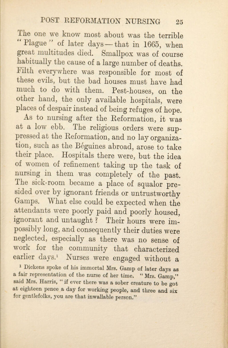 The one we know most about was the terrible  Plague of later days —that in 1665, when great multitudes died. Smallpox was of course habitually the cause of a large number of deaths. Filth everywhere was responsible for most of these evils, but the bad houses must have had much to do with them. Pest-houses, on the other hand, the only available hospitals, were places of despair instead of being refuges of hope. As to nursing after the Reformation, it was at a low ebb. The religious orders were sup¬ pressed at the Reformation, and no lay organiza¬ tion, such as the Beguines abroad, arose to take their place. Hospitals there were, but the idea of women of refinement taking up the task of nursing in them was completely of the past. The sick-room became a place of squalor pre¬ sided over by ignorant friends or untrustworthy Gamps. What else could be expected when the attendants were poorly paid and poorly housed, ignorant and untaught ? Their hours were im¬ possibly long, and consequently their duties were neglected, especially as there was no sense of work for the community that characterized earlier days.' Nurses were engaged without a 1 Dickens spoke of his immortal Mrs. Gamp of later days as a fair representation of the nurse of her time. “ Mrs. Gamp,” said Mrs. Harris, “ if ever there was a sober creature to be got at eighteen pence a day for working people, and three and six for gentlefolks, you are that inwallable person.”