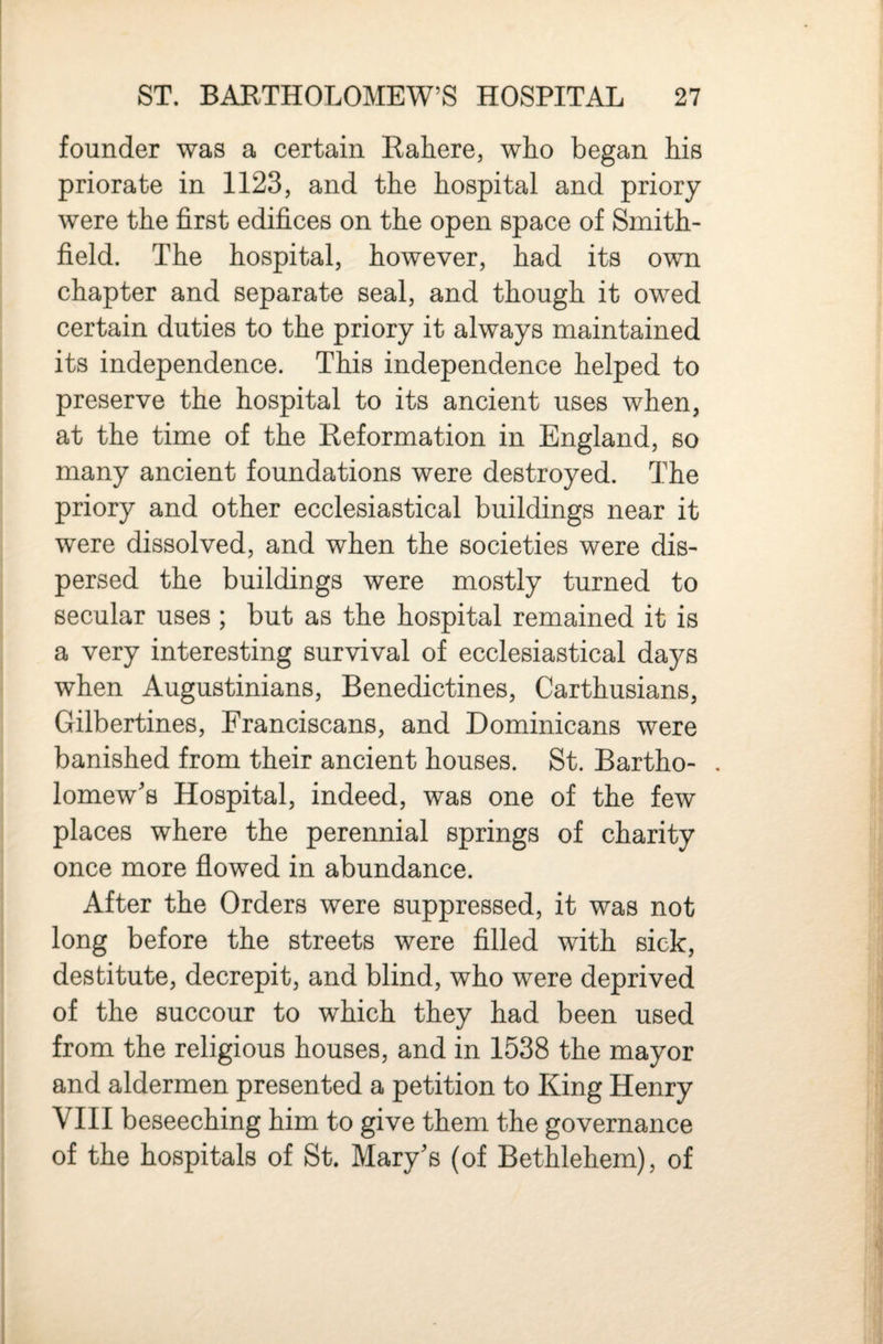 founder was a certain Eahere, who began his priorate in 1123, and the hospital and priory were the first edifices on the open space of Smith- field. The hospital, however, had its own chapter and separate seal, and though it owed certain duties to the priory it always maintained its independence. This independence helped to preserve the hospital to its ancient uses when, at the time of the Heformation in England, so many ancient foundations were destroyed. The priory and other ecclesiastical buildings near it were dissolved, and when the societies were dis¬ persed the buildings were mostly turned to secular uses ; but as the hospital remained it is a very interesting survival of ecclesiastical days when Augustinians, Benedictines, Carthusians, Gilbertines, Franciscans, and Dominicans were banished from their ancient houses. St. Bartho- . lomew's Hospital, indeed, was one of the few places where the perennial springs of charity once more flowed in abundance. After the Orders were suppressed, it was not long before the streets were filled with sick, destitute, decrepit, and blind, who were deprived of the succour to which they had been used from the religious houses, and in 1538 the mayor and aldermen presented a petition to King Henry VIII beseeching him to give them the governance of the hospitals of St. Mary's (of Bethlehem), of