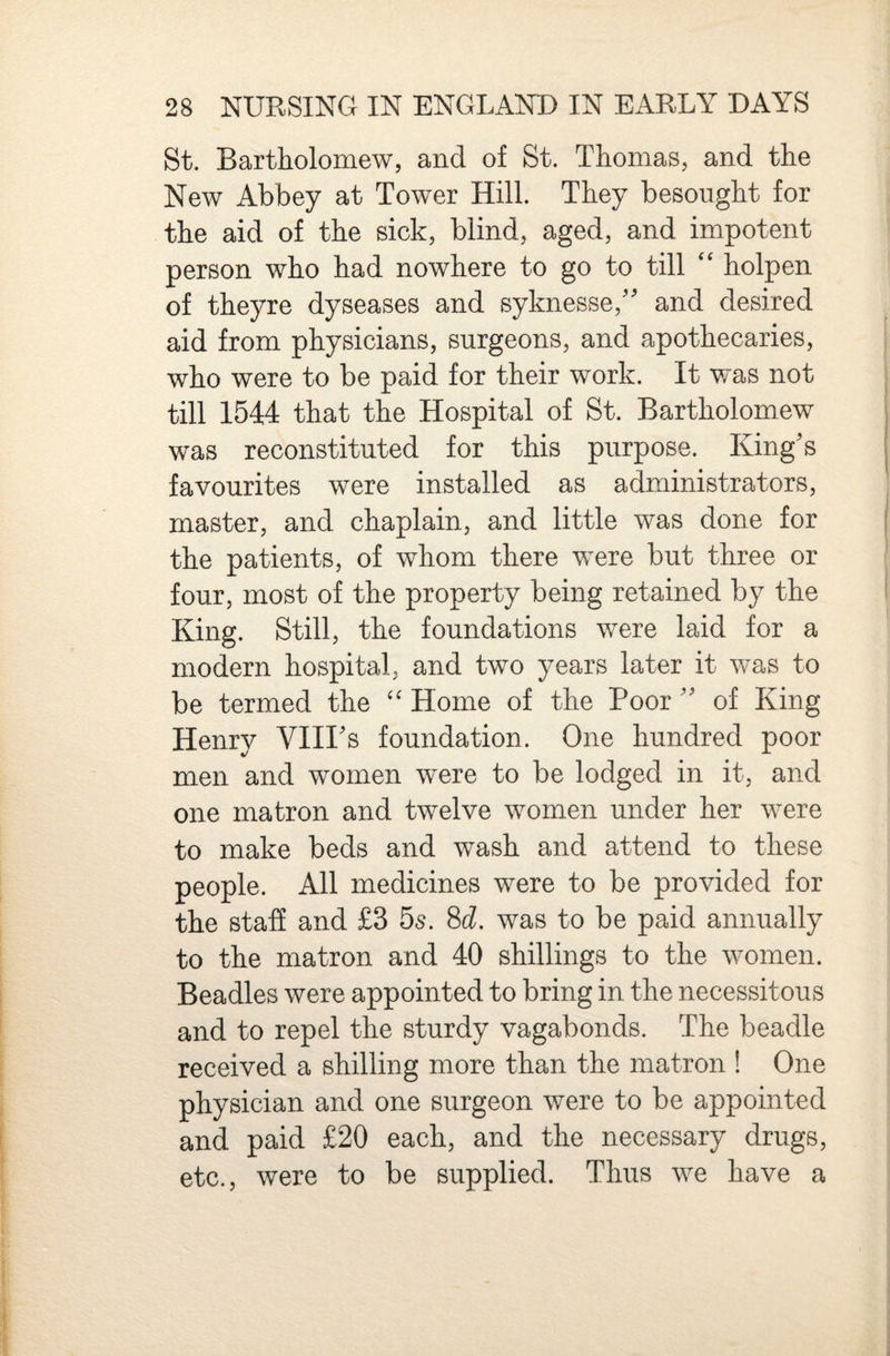 St. Bartholomew, and of St. Thomas, and the New Abbey at Tower Hill. They besought for the aid of the sick, blind, aged, and impotent person who had nowhere to go to till “ holpen of theyre dyseases and syknesse,'' and desired aid from physicians, surgeons, and apothecaries, who were to be paid for their work. It was not till 1544 that the Hospital of St. Bartholomew was reconstituted for this purpose. King's favourites were installed as administrators, master, and chaplain, and little was done for the patients, of whom there were but three or four, most of the property being retained by the King. Still, the foundations were laid for a modern hospital, and two years later it was to be termed the Home of the Poor  of King Henry VIII's foundation. One hundred poor men and women were to be lodged in it, and one matron and twelve women under her were to make beds and wash and attend to these people. All medicines were to be provided for the staff and £3 5^. Sd. was to be paid annually to the matron and 40 shillings to the women. Beadles were appointed to bring in the necessitous and to repel the sturdy vagabonds. The beadle received a shilling more than the matron ! One physician and one surgeon were to be appointed and paid £20 each, and the necessary drugs, etc., were to be supplied. Thus we have a