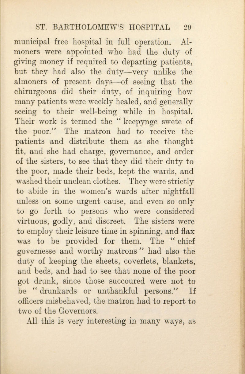 municipal free hospital in full operation. Al¬ moners were appointed who had the duty of giving money if required to departing patients, but they had also the duty—very unlike the almoners of present days—of seeing that the chirurgeons did their duty, of inquiring how many patients were weekly healed, and generally seeing to their well-being while in hospital. Their work is termed the keepynge swete of the poor.'' The matron had to receive the patients and distribute them as she thought fit, and she had charge, governance, and order of the sisters, to see that they did their duty to the poor, made their beds, kept the wards, and washed their unclean clothes. They were strictly to abide in the women's wards after nightfall unless on some urgent cause, and even so only to go forth to persons who were considered virtuous, godly, and discreet. The sisters were to employ their leisure time in spinning, and flax was to be provided for them. The chief governesse and worthy matrons  had also the duty of keeping the sheets, coverlets, blankets, and beds, and had to see that none of the poor got drunk, since those succoured were not to be “ drunkards or unthankful persons. If officers misbehaved, the matron had to report to two of the Governors. All this is very interesting in many ways, as
