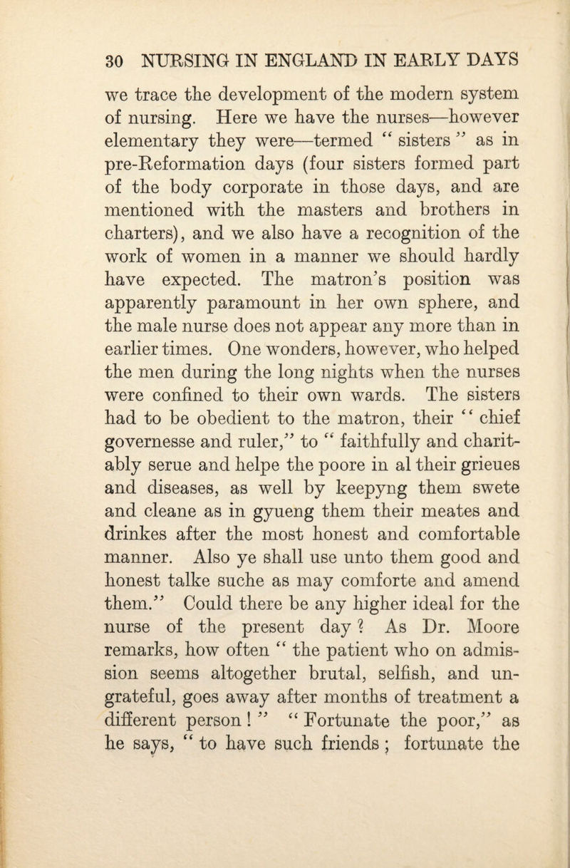 we trace the development of the modern system of nursing. Here we have the nurses—however elementary they were—termed sisters'' as in pre-Reformation days (four sisters formed part of the body corporate in those days, and are mentioned with the masters and brothers in charters), and we also have a recognition of the work of women in a manner we should hardly have expected. The matron's position was apparently paramount in her own sphere, and the male nurse does not appear any more than in earlier times. One wonders, however, who helped the men during the long nights when the nurses were confined to their own wards. The sisters had to be obedient to the matron, their chief governesse and ruler, to faithfully and charit¬ ably seme and helpe the poore in al their grieues and diseases, as well by keepyng them swete and cleane as in gyueng them their meates and drinkes after the most honest and comfortable manner. Also ye shall use unto them good and honest talke suche as may comforte and amend them. Could there be any higher ideal for the nurse of the present day ? As Dr. Moore remarks, how often ‘‘ the patient who on admis¬ sion seems altogether brutal, selfish, and un¬ grateful, goes away after months of treatment a different person !  ‘‘ Fortunate the poor, as he says, “ to have such friends; fortunate the