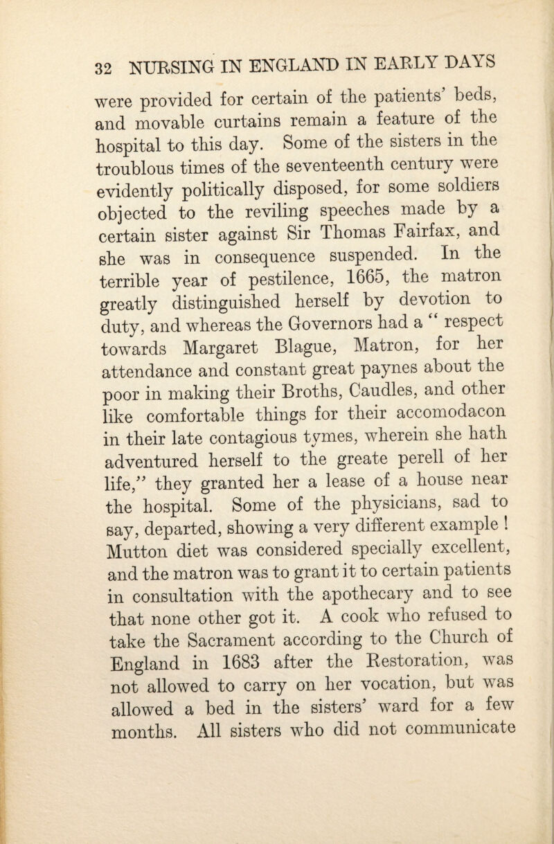 W6re provided for certain of tlie patients beds, and movable curtains remain a feature of tbe hospital to this day. Some of the sisters in the troublous times of the seventeenth century were evidently politically disposed, for some soldiers objected to the reviling speeches made by a certain sister against Sir Thomas Fairfax, and she was in consequence suspended. In the terrible year of pestilence, 1665, the matron greatly distinguished herself by devotion to duty, and whereas the Governors had a respect towards Margaret Blague, Matron, for her attendance and constant great paynes about the poor in making their Broths, Caudles, and other like comfortable things for their accomodacon in their late contagious tymes, wherein she hath adventured herself to the greate perell of her life,^^ they granted her a lease of a house near the hospital. Some of the physicians, sad to say, departed, showing a very different example ! Mutton diet was considered specially excellent, and the matron was to grant it to certain patients in consultation with the apothecary and to see that none other got it. A cook who refused to take the Sacrament according to the Church of England in 1683 after the Restoration, was not allowed to carry on her vocation, but was allowed a bed in the sisters^ ward for a few months. All sisters who did not communicate