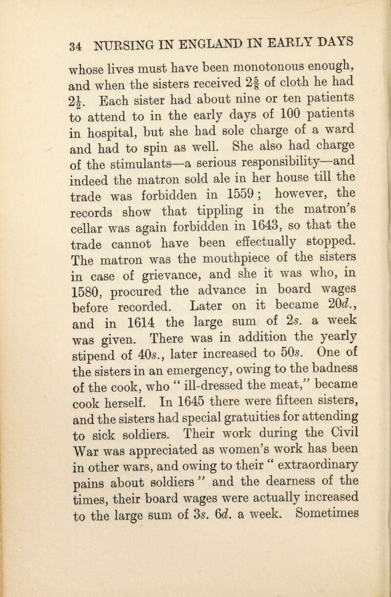 whose lives must have been monotonous enough, and when the sisters received 2f of cloth he had 2|. Each sister had about nine or ten patients to attend to in the early days of 100 patients in hospital, but she had sole charge of a ward and had to spin as well. She also had charge of the stimulants—a serious responsibility and indeed the matron sold ale in her house till the trade was forbidden in 1559; however, the records show that tippling in the matron s cellar was again forbidden in 1643, so that the trade cannot have been efiectually stopped. The matron was the mouthpiece of the sisters in case of grievance, and she it was who, in 1580, procured the advance in board wages before recorded. Later on it became 20(i., and in 1614 the large sum of 25. a week was given. There was in addition the yearly stipend of 405., later increased to 505. One of the sisters in an emergency, owing to the badness of the cook, who “ ill-dressed the meat,'' became cook herself. In 1645 there were fifteen sisters, and the sisters had special gratuities for attending to sick soldiers. Their work during the Civil War was appreciated as women's work has been in other wars, and owing to their “ extraordinary pains about soldiers and the dearness of the times, their board wages were actually increased to the large sum of 35. 6c?. a week. Sometimes