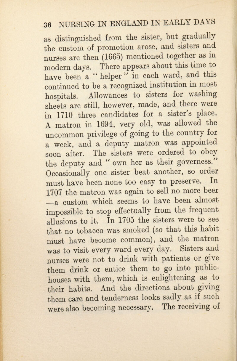 as distinguished from the sister, but gradually the custom of promotion arose, and sisters and nurses are then (1665) mentioned together as in modern days. There appears about this time to have been a helperin each ward, and this continued to be a recognized institution in most hospitals. Allowances to sisters for washing sheets are still, however, made, and there were in 1710 three candidates for a sister's place. A matron in 1694, very old, was allowed the uncommon privilege of going to the country for a week, and a deputy matron was appointed soon after. The sisters were ordered to obey the deputy and '' own her as their governess. Occasionally one sister beat another, so order must have been none too easy to preserve. In 1707 the matron was again to sell no more beer —a custom which seems to have been almost impossible to stop effectually from the fre(^uent allusions to it. In 1705 the sisters were to see that no tobacco was smoked (so that this habit must have become common), and the matron was to visit every ward every day. Sisters and nurses were not to drink with patients or give them drink or entice them to go into public- houses with them, which is enlightening as to their habits. And the directions about giving them care and tenderness looks sadly as if such were also becoming necessary. The receiving of