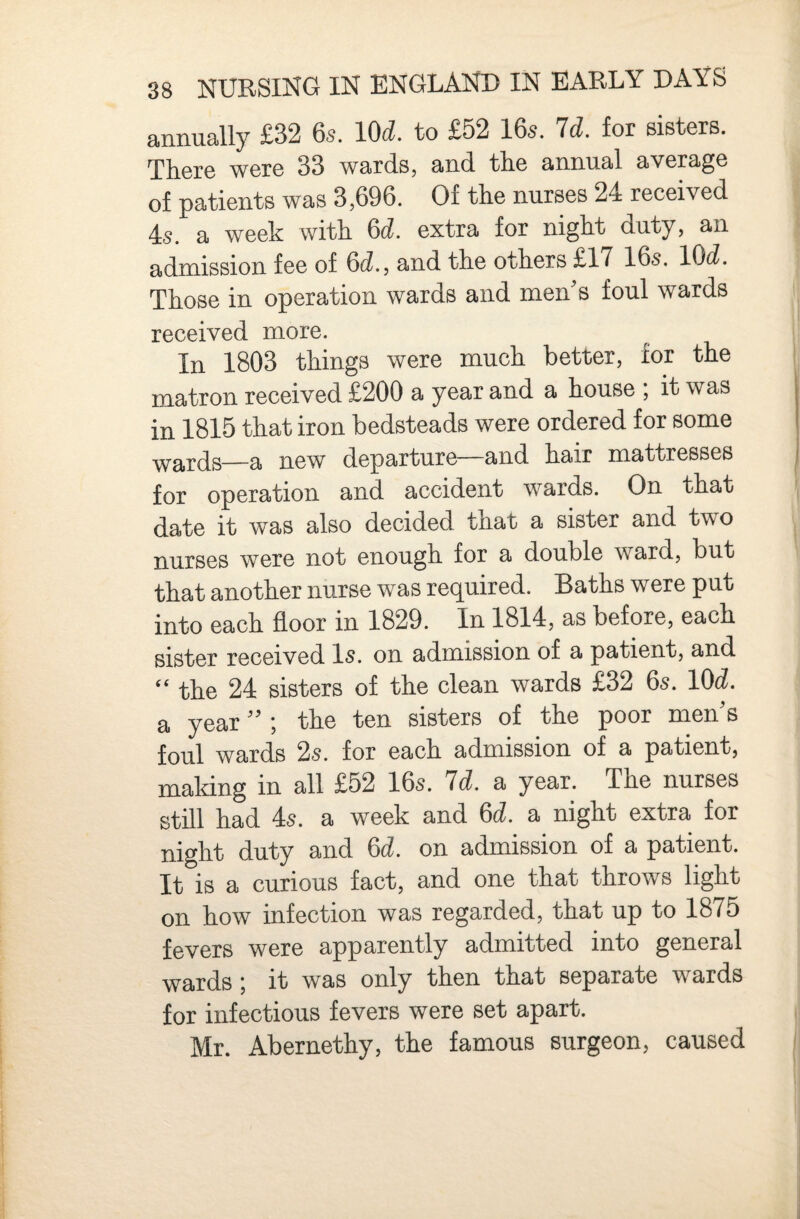 annually £32 6s. lOd. to £52 16s. Id. for sisters. There were 33 wards, and the annual average of patients was 3,696. Of the nurses 24 received 4s. a week with 6d. extra for night duty, an admission fee of 6d., and the others £17 16s. lOd. Those in operation wards and men’s foul wards received more. In 1803 things were much better, for the matron received £200 a year and a house , it was in 1815 that iron bedsteads were ordered for some wards—a new departure—and hair mattresses for operation and accident wards. On that date it was also decided tnat a sister and two nurses were not enough for a double ward, but that another nurse was required. Baths were put into each floor in 1829. In 1814, as before, each sister received l5. on admission of a patient, and “ the 24 sisters of the clean wards £32 6s. lOd. a year ” ; the ten sisters of the poor men’s foul wards 2s. for each admission of a patient, maldng in all £52 16s. Id. a year. The nurses still had 4s. a week and 6d. a night extra for night duty and 6d. on admission of a patient. It is a curious fact, and one that throws light on how infection was regarded, that up to 1875 fevers were apparently admitted into general wards; it was only then that separate wards for infectious fevers were set apart. Mr. Abernethy, the famous surgeon, caused