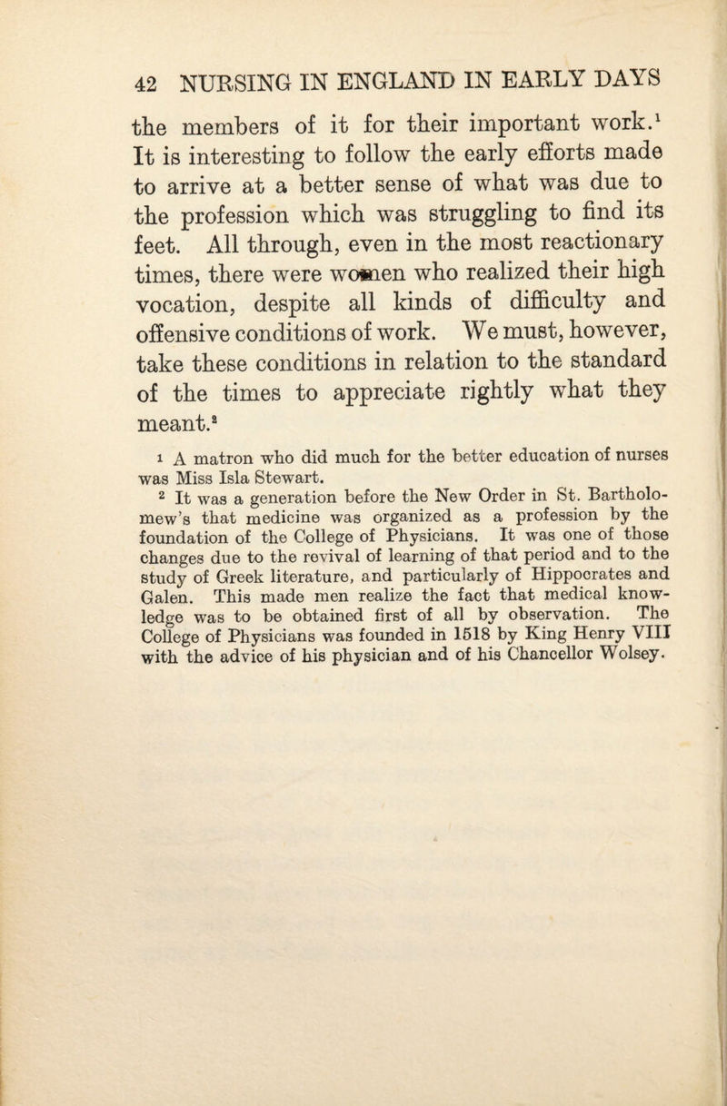 the members of it for their important work.^ It is interesting to follow the early efforts made to arrive at a better sense of what was due to the profession which was struggling to find its feet. All through, even in the most reactionary times, there were women who realized their high vocation, despite all kinds of difficulty and offensive conditions of work. We must, however, take these conditions in relation to the standard of the times to appreciate rightly what they meant. 1 A matron who did much for the better education of nurses was Miss Isla Stewart. 2 It was a generation before the New Order in St. Bartholo¬ mew’s that rnedicine was organized as a profession by the foundation of the College of Physicians. It was one of those changes due to the revival of learning of that period and to the study of Greek literature, and particularly of Hippocrates and Galen. This made men realize the fact that medical know¬ ledge was to be obtained first of all by observation. The College of Physicians was founded in 1618 by King Henry VIII with the advice of his physician and of his Chancellor Wolsey.