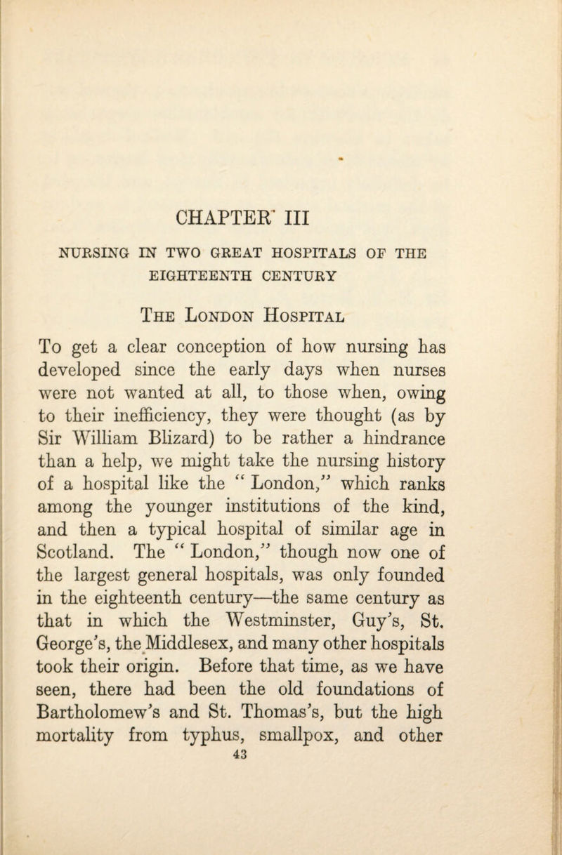 CHAPTEK III NURSING IN TWO GREAT HOSPITALS OF THE EIGHTEENTH CENTURY The London Hospital To get a clear conception of Low nursing Las developed since tLe early days wLen nurses were not wanted at all, to tLose wLen, owing to tLeir inefficiency, tLey were tLougLt (as by Sir William Blizard) to be ratLer a Lindrance tLan a Lelp, we might take tLe nursing history of a hospital like the '' London, which ranks among the younger institutions of the kind, and then a typical hospital of similar age in Scotland. The London, though now one of the largest general hospitals, was only founded in the eighteenth century—the same century as that in which the Westminster, Guys, St, Georges, the Middlesex, and many other hospitals took their origin. Before that time, as we have seen, there had been the old foundations of Bartholomews and St. Thomass, but the high mortality from typhus, smallpox, and other