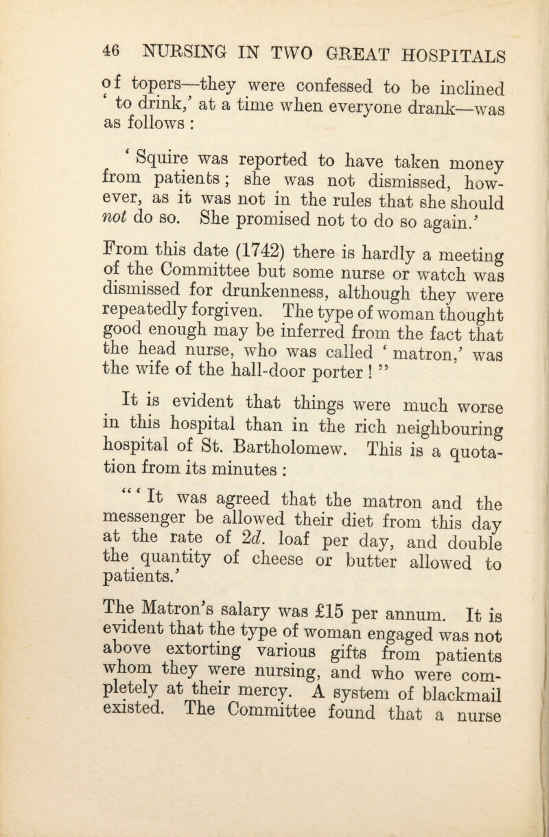 of topers--tliey were confessed to be inclined to drink, at a time when everyone drank—was as follows : S(]^uire was reported to have taken money from patients; she was not dismissed, how¬ ever, as it was not in the rules that she should not do so. She promised not to do so again.' From this date (1742) there is hardly a meeting of the Committee but some nurse or watch was dismissed for drunkenness, although they were repeatedly forgiven. The type of woman thought good enough may be inferred from the fact that the head nurse, who was called ' matron,' was the wife of the hall-door porter ! ” It is evident that things were much worse in this hospital than in the rich neighbouring hospital of St. Bartholomew. This is a quota¬ tion from its minutes : ‘‘ ‘ It was agreed that the matron and the messenger be allowed their diet from this day at the rate of 2d. loaf per day, and double the^ quantity of cheese or butter allowed to patients.' The Matron's salary was £15 per annum. It is evident that the type of woman engaged was not above extorting various gifts from patients wJioni they were nursing, and who were com¬ pletely at their mercy. A system of blackmail existed. The Committee found that a nurse