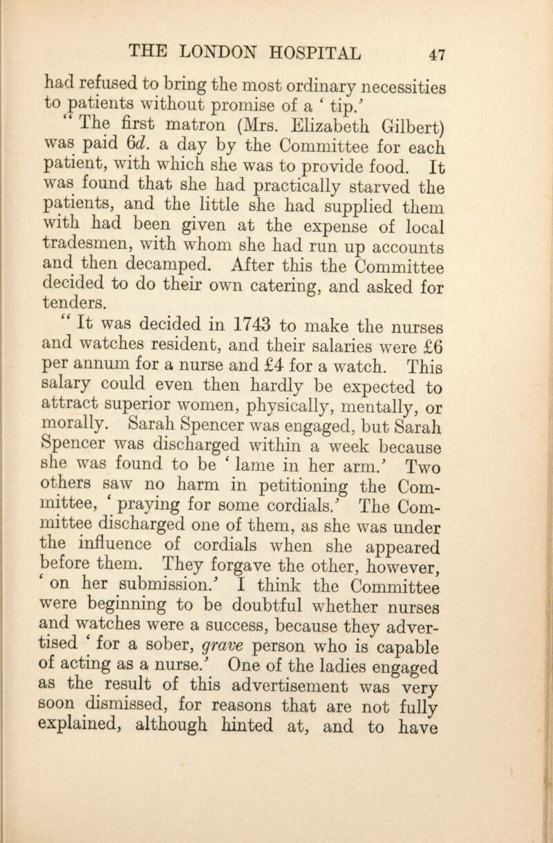 had refused to bring the most ordinary necessities to ^patients without promise of a ' tip/ “ The first matron (Mrs. Elizabeth Gilbert) was paid 6c^. a day by the Committee for each patient, with which she was to provide food. It was found that she had practically starved the patients, and the little she had supplied them with had been given at the expense of local tradesmen, with whom she had run up accounts and. then decamped. After this the Committee decided to do their own catering, and asked for tenders. It was decided in 1743 to make the nurses and watches resident, and their salaries were £6 per annum for a nurse and £4 for a watch. This salary could even then hardly be expected to attract superior women, physically, mentally, or morally. Sarah Spencer was engaged, but Sarah Spencer was discharged within a week because she was found to be ^ lame in her arm.^ Two others saw no harm in petitioning the Com¬ mittee, ‘praying for some cordials.' The Com¬ mittee discharged one of them, as she was under the influence of cordials when she appeared before them. They forgave the other, however, ‘ on her submission.' I think the Committee were beginning to be doubtful whether nurses and watches were a success, because they adver¬ tised ‘ for a sober, grave person who is capable of acting as a nurse.' One of the ladies engaged as the result of this advertisement was very soon dismissed, for reasons that are not fully explained, although hinted at, and to have