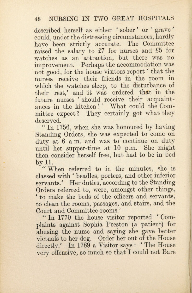 described herself as either ‘ sober ^ or ' grave ^ could, under the distressing circumstances, hardly have been strictly accurate. The Committee raised the salary to £7 for nurses and £5 for watches as an attraction, but there was no improvement. Perhaps the accommodation v/as not good, for the house visitors report ‘ that the nurses receive their friends in the room in which the watches sleep, to the disturbance of their rest,' and it was ordered that in the future nurses ^ should receive their acquaint¬ ances in the kitchen! ' What could the Com¬ mittee expect ? They certainly got what they deserved. '' In 1756, when she was honoured by having Standing Orders, she was expected to come on duty at 6 a.m, and was to continue on duty until her supper-time at 10 p.m. She might then consider herself free, but had to be in bed by 11. ‘‘ When referred to in the minutes, she is classed with ‘ beadles, porters, and other inferior servants.' Her duties, according to the Standing Orders referred to, were, amongst other things, ‘ to make the beds of the officers and servants, to clean the rooms, passages, and stairs, and the Court and Committee-rooms.' '' In 1770 the house visitor reported ‘ Com¬ plaints against Sophia Preston (a patient) for abusing the nurse and saying she gave better victuals to her dog. Order her out of the House directly.' In 1789 a Visitor says : ‘ The House very offensive, so much so that I could not Bare