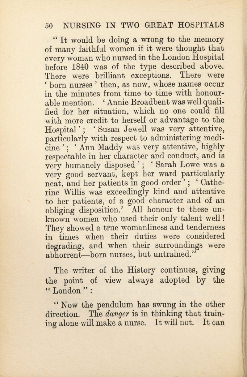 '' It would be doing a wrong to the memory of many faithful women if it were thought that every woman who nursed in the London Hospital before 1840 was of the type described above. There were brilliant exceptions. There were ‘ born nurses' then, as now, whose names occur in the minutes from time to time with honour¬ able mention. ‘ Annie Broadbent was well quali¬ fied for her situation, which no one could fill with more credit to herself or advantage to the Hospital'; ‘ Susan Jewell was very attentive, particularly with respect to administering medi¬ cine '; ‘ Ann Maddy was very attentive, highly respectable in her character and conduct, and is very humanely disposed ^‘ Sarah Lowe was a very good servant, kept her ward particularly neat, and her patients in good order '; ' Cathe¬ rine Willis was exceedingly kind and attentive to her patients, of a good character and of an obliging disposition.' All honour to these un¬ known women who used their only talent well! They showed a true womanliness and tenderness in times when their duties were considered degrading, and when their surroundings were abhorrent—born nurses, but untrained. The writer of the History continues, giving the point of view always adopted by the ‘‘ London  : “ Now the pendulum has swung in the other direction. The danger is in thinking that train¬ ing alone will make a nurse. It will not. It can